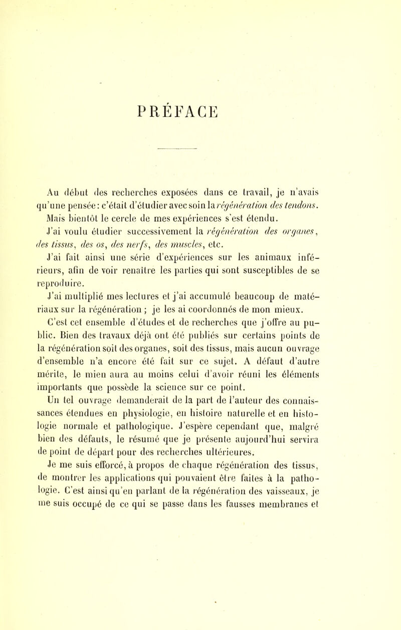 PRÉFACE Au début des recherches exposées dans ce travail, je n’avais qu’une pensée: c’était d’étudier avec ?,(im\d,régénération des tendons. Mais bientôt le cercle de mes expériences s'est étendu. J’ai voulu étudier successivement la régénération des organes^ des tissus^ des os, des nerfs, des muscles, etc. J’ai fait ainsi une série d’expériences sur les animaux infé- rieurs, afin de voir renaître les parties qui sont susceptibles de se reproduire. J’ai multiplié mes lectures et j’ai accumulé beaucoup de maté- riaux sur la régénération ; je les ai coordonnés de mon mieux. C’est cet ensemble d’études et de recherches que j’offre au pu- blic. Bien des travaux déjà ont été publiés sur certains points de la régénération soit des organes, soit des tissus, mais aucun ouvrage d’ensemble n’a encore été fait sur ce sujet. A défaut d’auti'e mérite, le mien aura au moins celui d’avoir réuni les éléments importants que possède la science sur ce point. Un tel ouvrage demanderait de la part de l’auteur des connais- sances étendues en physiologie, en histoire naturelle et en histo- logie normale et pathologique. J’espère cependant que, malgré bien des défauts, le résumé que je présente aujourd’hui servii-a de point de départ pour des recherches ultérieures. Je me suis efforcé, à propos de chaque régénération des tissus, de montrer les applications qui pouvaient être faites à la patho- logie. C’est ainsi qu’en parlant de la l égénération des vaisseaux, je me suis occupé de ce qui se passe dans les fausses membranes et