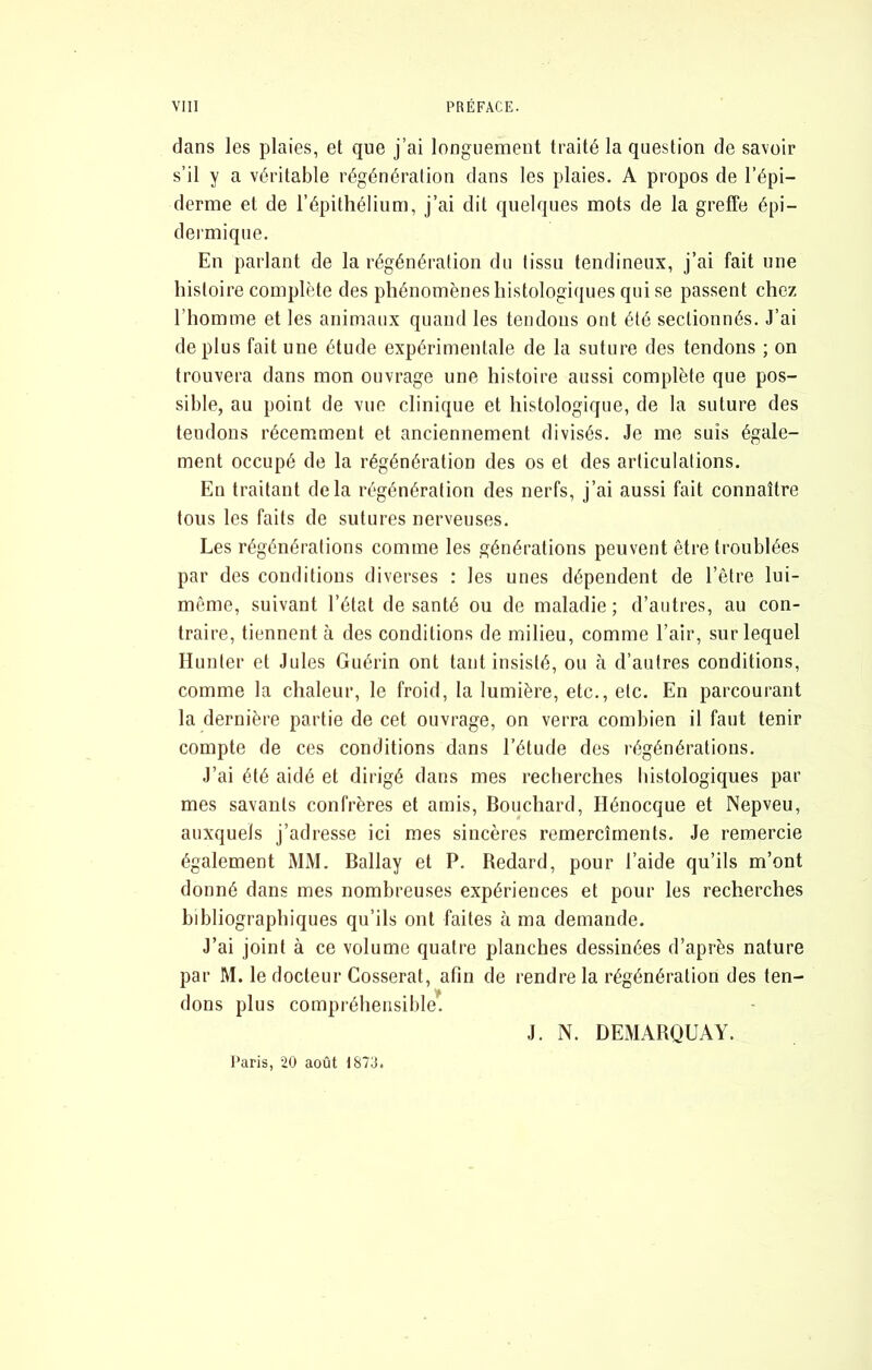 dans les plaies, et que j’ai longuement traité la question de savoir s’il y a véritable régénération dans les plaies. A propos de l’épi- derme et de l’épithélium, j’ai dit quelques mots de la greffe épi- deimiqiie. En parlant de la régénération du tissu tendineux, j’ai fait une histoire complète des phénomènes histologiques qui se passent chez l’homme et les animaux quand les tendons ont été sectionnés. J’ai déplus fait une étude expérimentale de la suture des tendons ; on trouvera dans mon ouvrage une histoire aussi complète que pos- sible, au point de vue clinique et histologique, de la suture des tendons récemment et anciennement divisés. Je me suis égale- ment occupé de la régénération des os et des articulations. En traitant delà régénération des nerfs, j’ai aussi fait connaître tous les faits de sutures nerveuses. Les régénérations comme les générations peuvent être troublées par des conditions diverses : les unes dépendent de l’être lui- même, suivant l’état de santé ou de maladie; d’antres, au con- traire, tiennent à des conditions de milieu, comme l’air, sur lequel Hunier et Jules Guérin ont tant insisté, ou à d’autres conditions, comme la chaleur, le froid, la lumière, etc., etc. En parcourant la dernière partie de cet ouvrage, on verra combien il faut tenir compte de ces conditions dans l’étude des régénérations. J’ai été aidé et dirigé dans mes recherches histologiques par mes savants confrères et amis. Bouchard, Hénocque et Nepveu, auxquels j’adresse ici mes sincères remercîrnents. Je remercie également MM. Ballay et P. Bedard, pour l’aide qu’ils m’ont donné dans mes nombreuses expériences et pour les recherches bibliographiques qu’ils ont faites à ma demande. J’ai joint à ce volume quatre planches dessinées d’après nature par M. le docteur Cesserai, afin de rendre la régénération des ten- dons plus compréhensible. J. N. DEMABQUAY. Paris, 20 août 1870.