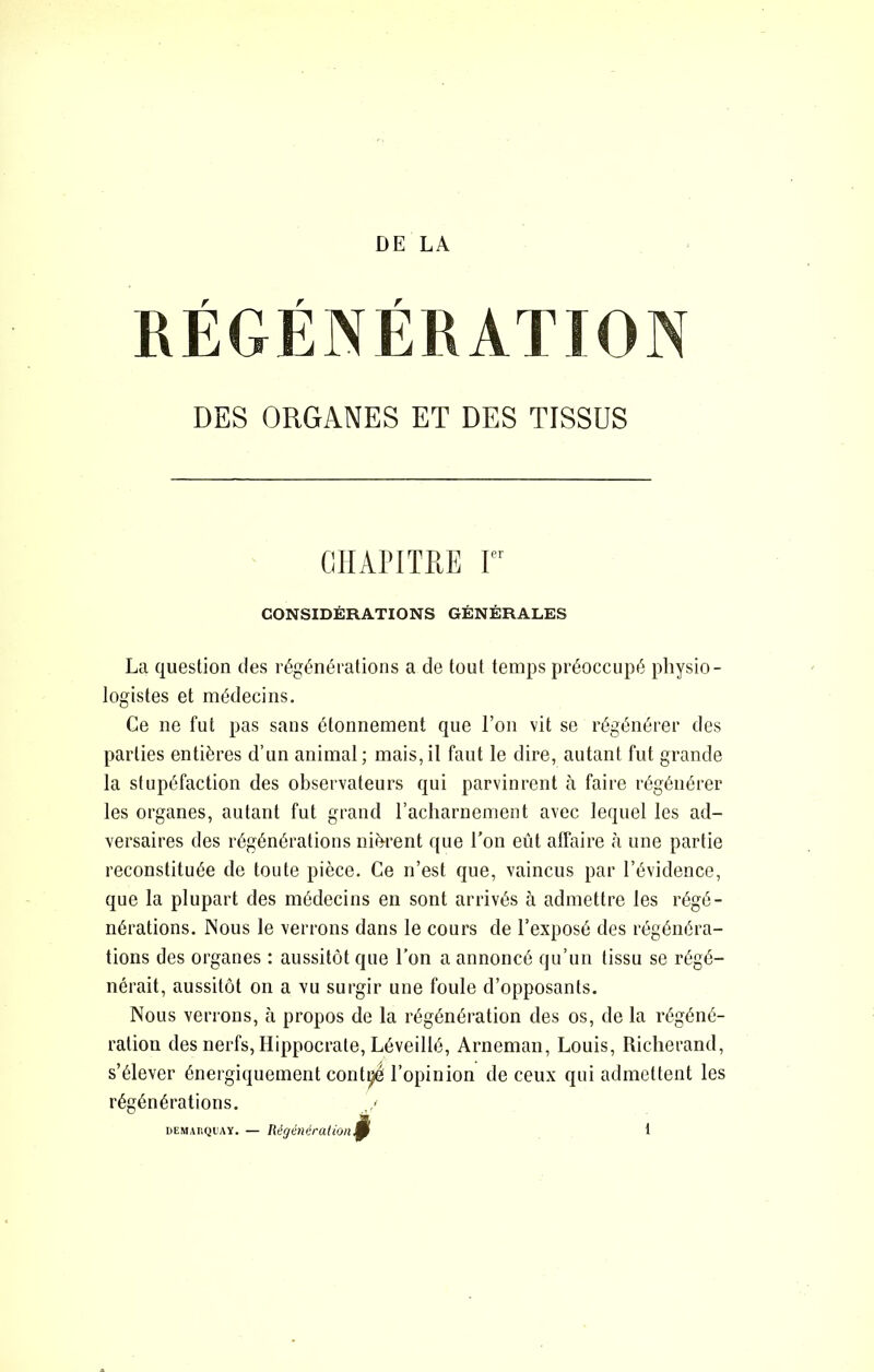 RÉGÉNÉRATION DES ORGANES ET DES TISSUS CIIAITTRE r CONSIDÉRATIONS GÉNÉRALES La question îles régénérations a de tout temps préoccupé physio- logistes et médecins. Ce ne fut pas sans étonnement que l’on vit se régénérer des parties entières d’un animal; mais,il faut le dire, autant fut grande la stupéfaction des observateurs qui parvinrent à faire régénérer les organes, autant fut grand racharnement avec lequel les ad- versaires des régénérations nifrrent que l’on eût affaire à une partie reconstituée de toute pièce. Ce n’est que, vaincus par l’évidence, que la plupart des médecins en sont arrivés à admettre les régé- nérations. Nous le verrons dans le cours de l’exposé des régénéra- tions des organes : aussitôt que l’on a annoncé qu’un tissu se régé- nérait, aussitôt on a vu surgir une foule d’opposants. Nous verrons, cà propos de la régénération des os, de la régéné- ration des nerfs, Hippocrate, Léveillé, Arneman, Louis, Richerand, s’élever énergiquement conti^ l’opinion de ceux qui admettent les régénérations. DEMAnQi'AY. — Régénération