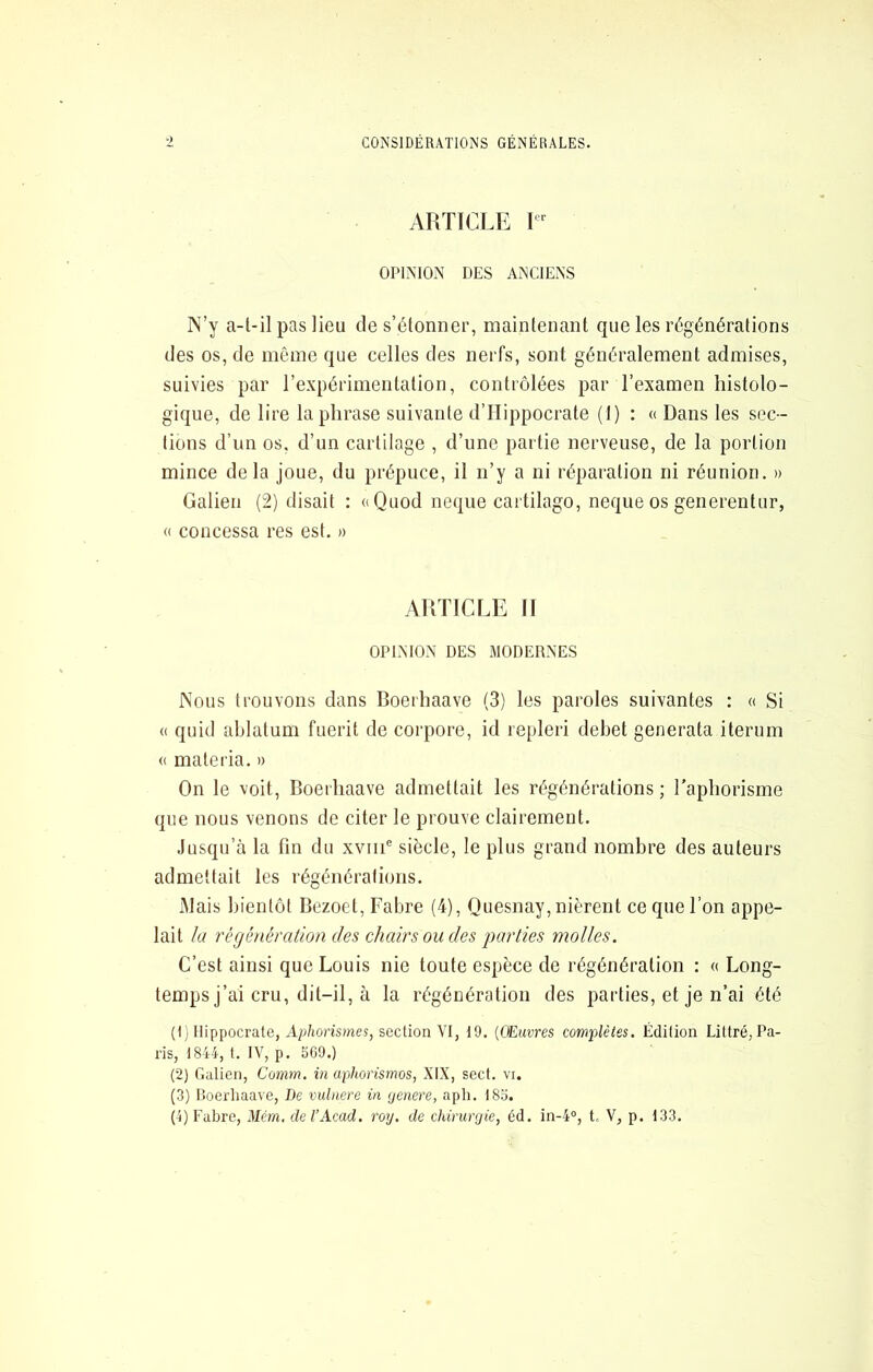 CONSIDÉRATIONS GÉNÉRALES. ■) ARTICLE OPINION DES ANCIENS IN’y a-l-il pas Heu de s’étonner, maintenant que les régénérations des os, de même que celles des nerfs, sont généralement admises, suivies par l’expérimentation, contrôlées par l’examen histolo- gique, de lire la phrase suivante d’Hippocrate (1) : « Dans les sec- tions d’un os, d’un cartilage , d’une partie nerveuse, de la portion mince delà joue, du prépuce, il n’y a ni réparation ni réunion. » Galien (2) disait : «Quod neque cartilage, neque os generentur, « concessa res est. » ARTICLE II OPINION DES MODERNES Nous trouvons dans Boerhaave (3) les paroles suivantes : « Si (( quid ablatum fuerit de corpore, id repleri debet generata iterum « materia. » On le voit, Roerhaave admettait les régénérations ; Taphorisme que nous venons de citer le prouve clairement. Jusqu’à la fin du xviii® siècle, le plus grand nombre des auteurs admettait les régénérations. iMais bientôt Bezoet, Fabre (4), Quesnay, nièrent ce que l’on appe- lait la régénération des chairs ou des parties molles. C’est ainsi que Louis nie toute espèce de régénération : « Long- temps j’ai cru, dit-il, à la régénération des parties, et je n’ai été (1; Hippocrate, A;;/io)’is?nes, section VI, 19. (Œuvres complètes. Édition Littré, Pa- ris, 1844, t. IV, p. 569.) (2) Galien, Comm. in aphorismos, XIX, sect. vi. (3) Doerliaave, De vidnere in ijenere, aph. 185. (4) Fabre, 'Mém. de VAcad. roy. de chirurgie, éd. in-4°, t- V, p. 133.