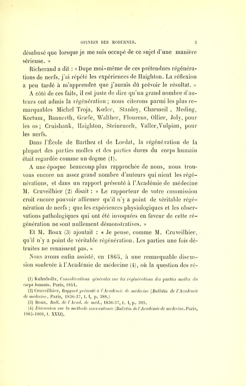 désabusé que lorsque je me suis occupé de ce sujet d’une manière sérieuse. » Richerand a dit : Dupe moi-même de ces prétendues régénéra- tions de nerfs, j’ai répété les expériences de Haighton. La réflexion a peu tardé à m’apprendre que j’aurais dû prévoir le résullat. » A côté de ces faits, il est juste de dire qu’un grand nombre d’au- teurs ont admis la régénération; nous citerons parmi les plus re- marquables Michel Troja, Kœler, Stanley, Cliarmeil , Meding, Kortum, Bannerth, Græfe, Wallher, Flourens, Ollier, Joly, pour les os ; Cruisliank, îlaighton, Steinruecli, Valler,Vulpian, pour les nerfs. Dans l’École de Barthez et de Lordat, la régénération de la plupart des parties molles et des parties dures du corps humain était regardée comme un dogme (1). A une époque beaucoup plus rapprochée de nous, nous trou- vons encore un assez grand nombre d’anteurs qui nient les régé- nérations, et dans un rapport présenté à l’Académie de médecine M. Cruveilhier (2) disait : « Le rapporteur de votre commission croit encore pouvoir affirmer qu’il n’y a point de véritable régé- nération de nerfs ; que les expériences physiologiques et les obser- vations pathologiques qui ont été invoquées en faveur de cette ré- génération ne sont nullement démonstratives. » Et M. Roux (3) ajoutait : « Je pense, comme M. Cruveilhier, qu’il n’y a point de véritable régénération. Les parties une fois dé- truites ne renaissent pas. » i\ous avons enfin assisté, en 1865, à une remarquable discus- sion soulevée à l’Académie de médecine (4), où la question des ré- (1) Kuhnhollz, Considcrations fjénérales sur les régénérations des parties molles du corps humain. Paris, 1841. (2) Cruveilliior, llapport présenté à VAcadémie de médecine [Bulletin de l’Académie de médecine. Paris, 183D-37, t. I, p. 388.) (3) Houx, Bidl. de VAcad, de nicd., 1830-37, t. I, p. 39o. (4) Discussion sur la méthode sous-cutunèe [Bulletin de VAcadémie de ?net?ecùie. Paris, 1803-1800, t. XXXI).