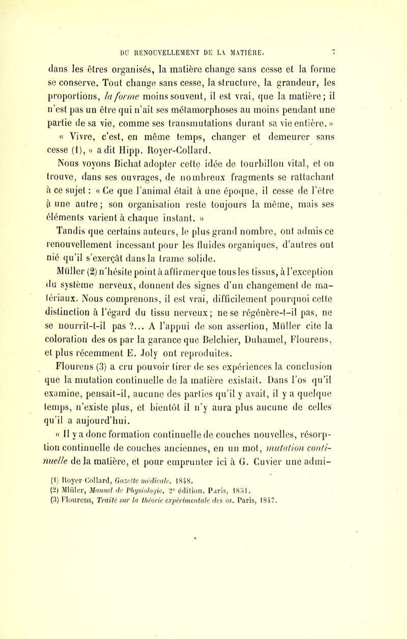 DU RENOUVELLEMENT DE L\ MATIÈRE. T dans les êtres organisés, la matière change sans cesse et la forme se conserve. Tout change sans cesse, la structure, la grandeur, les proportions, la forme moins souvent, il est vrai, que la matière; il n’est pas un être qui n’ait ses métamorphoses au moins pendant une partie de sa vie, comme ses transmutations durant sa vie entière. » « Vivre, c’est, en même temps, changer et demeurer sans cesse (1), » a dit Hipp. Royer-Collard. Nous voyons Bichat adopter cette idée de tourbillon vital, et on trouve, dans ses ouvrages, de nombreux fragments se rattachant à ce sujet : « Ce que l’animal était à une époque, il cesse de l’être ti une autre; son organisation reste toujours la même, mais ses éléments varient à chaque instant. » Tandis que certains auteurs, le plus grand nombre, ont admis ce renouvellement incessant pour les fluides organiques, d’autres ont nié qu’il s’exerçât dans la trame solide. Millier (2) n’hésite point à affirmer que tous les tissus, à l’exception du système nerveux, donnent des signes d’un changement de ma- tériaux. Nous comprenons, il est vrai, difficilement pourquoi cette distinction à l’égard du tissu nerveux; ne se régénère-t-il pas, ne se nourrit-t-il pas ?... A l’appui de son assertion, Müller cite la coloration des os par la garance que Belchier, Duhamel, Flourens, et plus récemment E. Joly ont reproduites. Flourens (3) a cru pouvoir tirer de ses expériences la conclusion que la mutation continuelle de la matière existait. Dans l’os qu’il examine, pensait-il, aucune des parties qu’il y avait, il y a quelque temps, n’existe plus, et bientôt il n’y aura plus aucune de celles qu’il a aujourd’hui. « Il y a donc formation continuelle de couches nouvelles, résorp- tion continuelle de couches anciennes, en un mot, mutation conti- nuelle de la matière, et pour emprunter ici à G. Cuvier une admi- (1) Royer Collard, Gazeite médicale. 1848. (2) Mlüler, Manuel de Phi/siologie. 2“ édition. Paris, 1831.