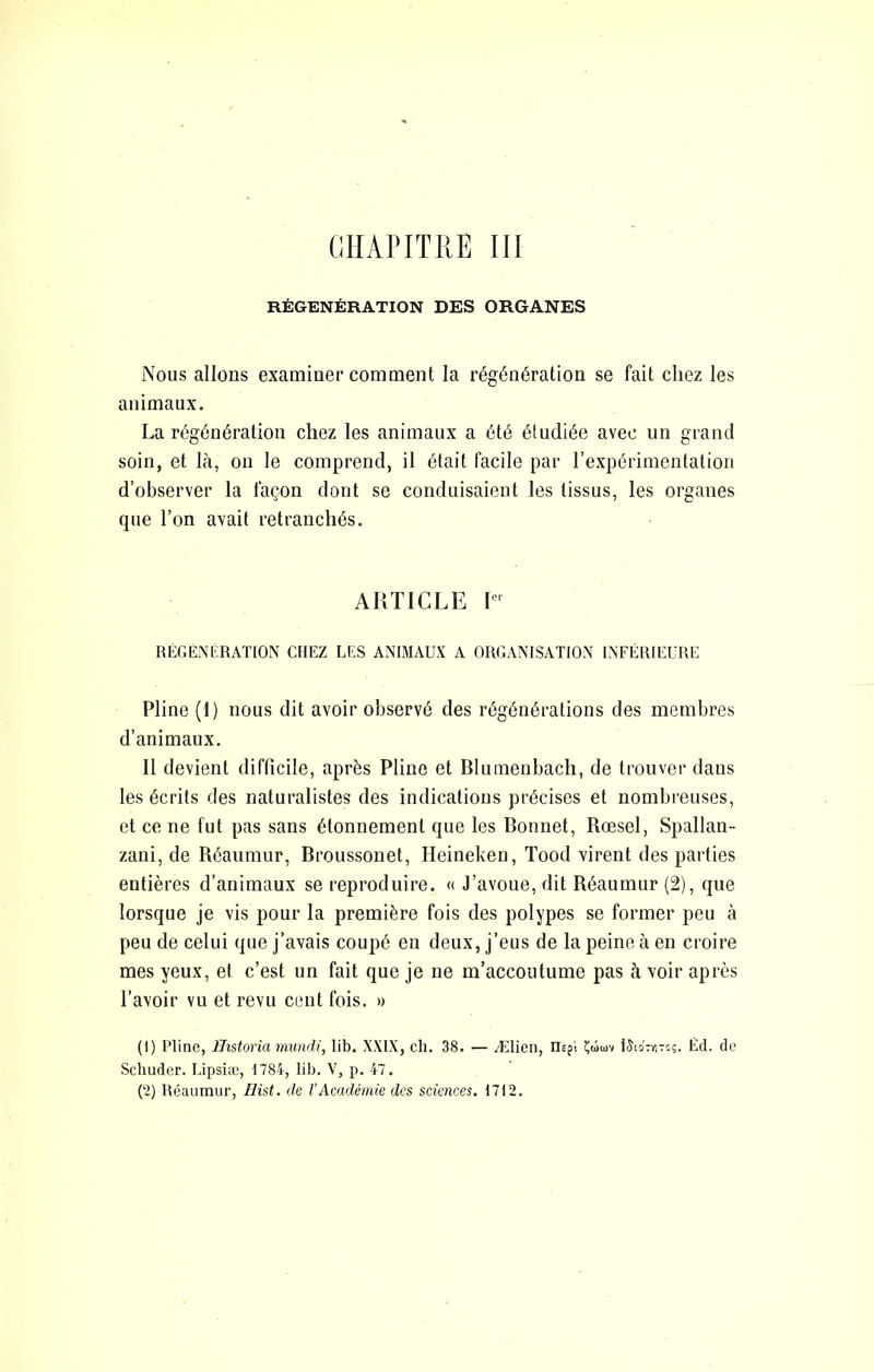 ciiAriTRE m RÉGÉNÉRATION DES ORGANES Nous allons examiner comment la régénération se fait chez les animaux. La régénération chez les animaux a été étudiée avec un grand soin, et là, on le comprend, il était facile par l’expérimentation d’observer la façon dont se conduisaient les tissus, les organes que l’on avait retranchés. ARTICLE RÉGÉNÉRATION CHEZ ÉES ANIMAUX A ORGANISATION INFÉRIEURE Pline (1) nous dit avoir observé des régénérations des membres d’animaux. 11 devient difficile, après Pline et Blumenbach, de trouver dans les écrits des naturalistes des indications précises et nombreuses, et ce ne fut pas sans étonnement que les Bonnet, Rœsel, Spallan- zani, de Réaumur, Broussonet, Heineken, Tood virent des parties entières d’animaux se reproduire. « J’avoue, dit Réaumur (2), que lorsque je vis pour la première fois des polypes se former peu à peu de celui que j’avais coupé en deux, j’eus de la peine à en croire mes yeux, et c’est un fait que je ne m’accoutume pas à voir après l’avoir vu et revu cent fois. » (1) Pline, Historia mundi, lib. XXIX, ch. 38. — Ælien, Uspi îûuv iJio'ryiToç. Éd. de Sclmder. Lipsiæ, 1784, lib. V, p. 47. (2) Réaumur, Hist. de l’Académie des sciences. 1712.