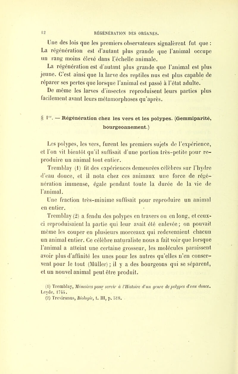 l'-i RÉGÉNÉRATION DES ORGANES. Une des lois que les premiers observateurs signalèrent fut que : La régénération est d’autant plus grande que l’animal occupe un rang moins élevé dans l’échelle animale. La régénération est d’autant plus grande que l’animal est plus jeune. C’est ainsi que la larve des reptiles nus est plus capable de réparer ses pertes que lorsque l’animal est passé à l’état adulte. De même les larves d’insectes reproduisent leurs parties plus facilement avant leurs métamorphoses qu’après. § — Régénération chez les vers et les polypes. (Gemmiparité, bourgeonnement.) Les polypes, les vers, furent les premiers sujets de l’expérience, et l’on vit bientôt qu’il suffisait d’une portion très-petite pour re- produire un animal tout entier. Tremblay (1) fit des expériences demeurées célèbres sur l’hydre d’eau douce, et il nota chez ces animaux une force de régé- nération immense, égale pendant toute la durée de la vie de l’animal. Une fraction très-minime suffisait pour reproduire un animal en entier. Tremblay (2) a fendu des polypes en travers ou en long, et ceux- ci reproduisaient la partie qui leur avait été enlevée; on pouvait même les couper en plusieurs morceaux qui redevenaient chacun un animal entier. Ce célèbre naturaliste nous a fait voir que lorsque l’animal a atteint une certaine grosseur, les molécules paraissent avoir plus d’affinité les unes pour les autres qu’elles n’en conser- vent pour le tout (Millier) ; il y a des bourgeons qui se séparent, et un nouvel animal peut être produit. (1) Tremblay, Mémoires pour servir à l’Ilistoire d’un genre de polypes d'eau douce. I.eyde, 1744.