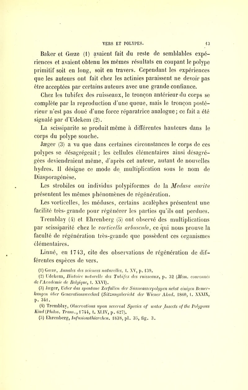 Baker et Gœze (1) avaient lait du reste de semblables expé- riences et avaient obtenu les mêmes résultats en coupant le polype primitif soit en long, soit en travers. Cependant les expériences que les auteurs ont fait chez les actinies paraissent ne devoir pas être acceptées par certains auteurs avec une grande confiance. Chez les tubifex des ruisseaux, le tronçon antérieur du corps se complète par la reproduction d’une queue, mais le tronçon posté- rieur n’est pas doué d’une force réparatrice analogue; ce fait a été signalé par d’Udekem (2). La scissiparité se produit même à différentes hauteurs dans le corps du polype souche. Jæger (3) a vu que dans certaines circonstances le corps de ces polypes se désagrégeait; les cellules élémentaires ainsi désagré- gées deviendraient même, d’après cet auteur, autant de nouvelles hyd res. Il désigne ce mode de^ multiplication sous le nom de Diasporagénèse. Les strobiles ou individus polypiformes de la Médusa aurita présentent les mêmes phénomènes de régénération. Les vorticelles, les méduses, certains acalèphes présentent une facilité très-grande pour régénérer les parties qu’ils ont perdues. Tremblay (4) et Ehrenberg (o) ont observé des multiplications par scissiparité chez le vortkella arbuscida, ce qui nous prouve la faculté de régénération très-grande que possèdent ces organismes élémentaires. Linné, en 1743, cite des observations de régénération de dif- férentes espèces de vers. (1) Gœze, Annales des sciences naturelles, 1. XV, p. 139. (2) Udekem, Histoire nutnrdle des Tubifex des ruisseaux, p. 32 {Mcm. couronnes de rAcadémie de Belgique, 1. XXVI). (3) Jæger, Ueber dus spontané Zerfallen der Siissivasscrpolypen nebst einigen Bemer- kungen über Generationswechsel {Sitzungsbericht der Wiener A/cad. 1860, l. XXXIX, p. 341. (4) Tremblay, Observations upon severval Spccics of water lusccts ofthe Polypous Kind {Philos. Trans., 1 744, t. XLIV, p. C27). {o) VAivcnherg, Jnfusionsthierchen. 1838, pl. 33, fig. 3.