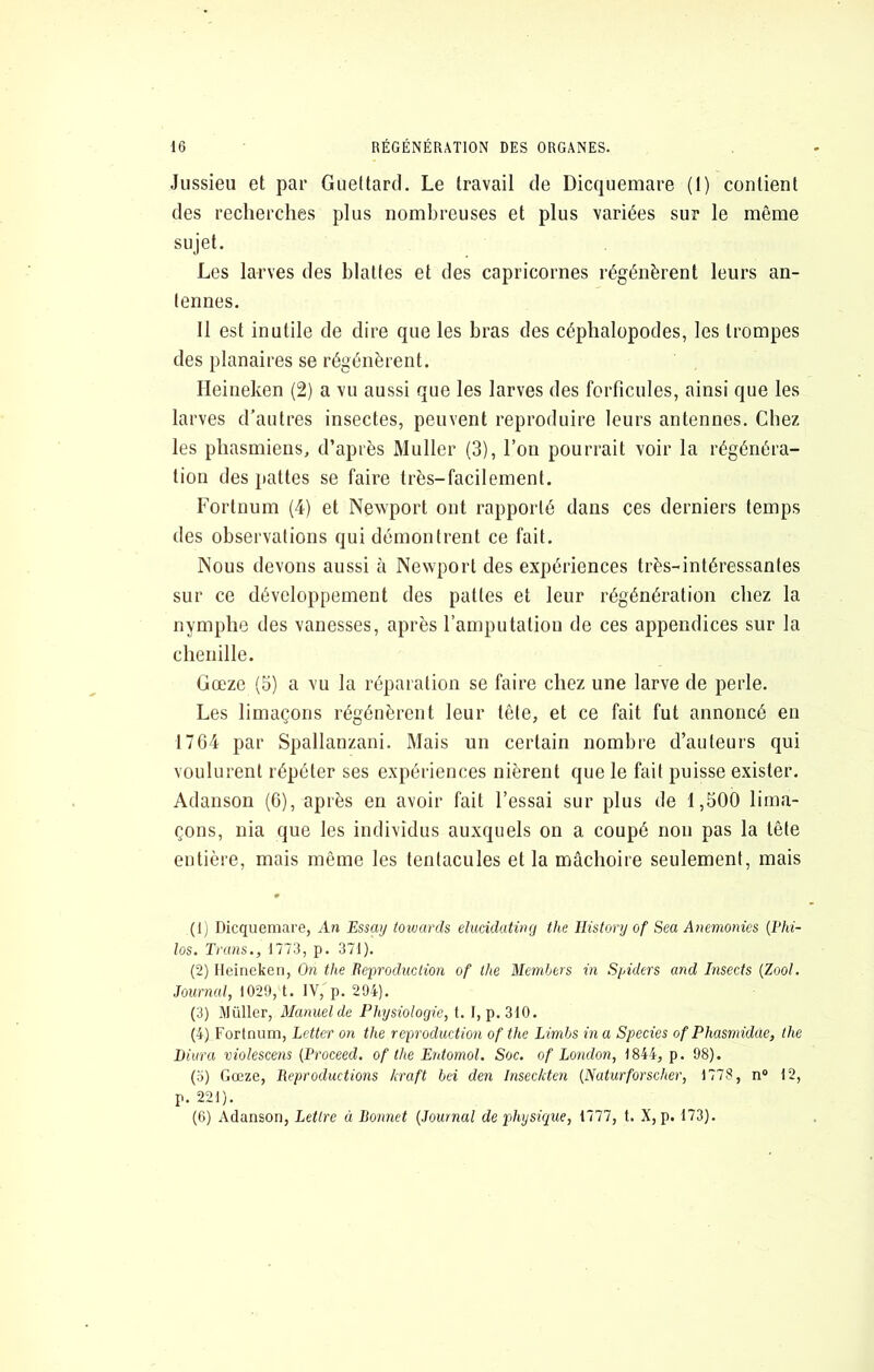 Jussieu et par Guettard. Le travail de Dicquemare (1) contient des recherches plus nombreuses et plus variées sur le même sujet. Les larves des blattes et des capricornes régénèrent leurs an- tennes. 11 est inutile de dire que les bras des céphalopodes, les trompes des planaires se régénèrent. Heineken (2) a vu aussi que les larves des forficules, ainsi que les larves d’autres insectes, peuvent reproduire leurs antennes. Chez les phasmiens, d’après Muller (3), l’on pourrait voir la régénéra- tion des pattes se faire très-facilement. Fortnum (4) et Newport ont rapporté dans ces derniers temps des observations qui démontrent ce fait. Nous devons aussi à Newport des expériences très-intéressantes sur ce développement des pattes et leur régénération chez la nymphe des vanesses, après l’amputation de ces appendices sur la chenille. Gœze (5) a vu la réparation se faire chez une larve de perle. Les limaçons régénèrent leur tête, et ce fait fut annoncé en 17G4 par Spallanzani. Mais un certain nombre d’auteurs qui voulurent répéter ses expériences nièrent que le fait puisse exister. Adanson (6), après en avoir fait l’essai sur plus de 1,500 lima- çons, nia que les individus auxquels on a coupé non pas la tête entière, mais même les tentacules et la mâchoire seulement, mais (Ij Dicquemare, An Essaij ioivards eluddating the Ilistory of Sea Anemonies (Phi- los. Truns., 1773, p. 371). (2) Ileiriekeii, On the lieproducHon of the Members in Spiders and Insects (Zool. Journal, 1029, t. IV, p. 294). (3) Millier, Manuel de Physiologie, 1. 1, p. 310. (4) Fortnum, Letter on the reproduction of the Limbs in a Species of Phasmidae, the Diiira violescens (Proceed. of the Entomol. Soc. of London, 1844, p. 98). (.7) Gœze, Reproductions kraft bei den Inseckten (Naturforscher, 1778, n“ 12, p. 221). (6) Adanson, Lettre à Boimct (Journal de physique, 1777, t. X, p. 173).