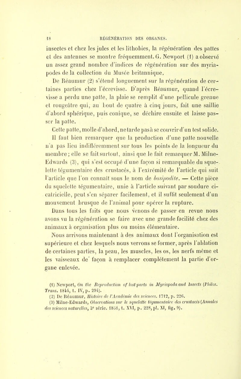 insectes et chez les Jules et les lithobies, la régénération des pattes et des antennes se montre fréquemment. G. Newport (1) a observé un assez grand nombre d’indices de régénération sur des myria- podes de la collection du Musée britannique. De Réaumur (2) s’étend longuement sur la régénération de cer- taines parties chez l’écrevisse. D’après Réaumur, quand l’écre- visse a perdu une patte, la plaie se remplit d’une pellicule grenue et rougeâtre qui, au bout de quatre à cinq jours, fait une saillie d’abord sphérique, puis conique, se déchire ensuite et laisse pas- ser la patte. Cette patte, molle d’abord, ne tarde pasà se couvrir d’un test solide. 11 faut bien remarquer que la production d’une patte nouvelle n’a pas lieu indifléremment sur tous les points de la longueur du membre; elle se fait surtout, ainsi que le fait remarquer M. Milne- Edwards (3), qui s’est occupé d’une façon si remarquable du sque- lette tégumentaire des crustacés, à l’extrémité de l’article qui suit l’article que l’on connaît sous le nom de basipodite. — Cette pièce du squelette tégumentaire, unie à l’article suivant par soudure ci- catricielle, peut s’en séparer facilement, et il suffit seulement d’un mouvement brusque de l’animal pour opérer la rupture. Dans tous les faits que nous venons de passer en revue nous avons vu la régénération se faire avec une grande facilité chez des animaux à organisation plus ou moins élémentaire. Nous arrivons maintenant à des animaux dont l’organisation est supérieure et chez lesquels nous verrons se former, après l’ablation de certaines parties, la peau, les muscles, les os, les nerfs même et les vaisseaux de façon à remplacer complètement la partie d’or- gane enlevée. (1) Newport, On the Reproduction oflost parts in Myriopodaand Insects {Philos. Trans. 1844, t. IV, p. 294). (2) De Réaumur, Histoire de l’Académie des sciences. 1712, p. 220. (3) Milne-Edwards, Observations sur le se^uelette tégumentaire des crustacés {Annales des sciences naturelles, 3® série, 1851, t. XVI, p. 228, pl. XI, fig, 9).