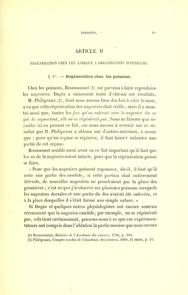 POISSONS. I!l ARTICLE II RÉGÉNÉRATION CHEZ LES ANIMAUX A ORGANISATION SUPÉRIEURE § 1. — Régénération chez les poissons. Chez les poissons, Broussonnet (I) est parvenu à faire reproduire les nageoires. Dugès a vainement tenté d’obtenir ces résultats. M. Philipeaux (2), dont nous aurons bien des fois à citer le nom, a vu que cette régénération des nageoires était réelle ; mais il a mon- tré aussi que, toutes les fois qu’on enlevait avec la nageoire les os qui la supnortent, elle ne se régénérait pas. Nous ne faisons que si- gnaler ici en passant ce fait, car nous aurons à revenir sur ce ré- sultat que M. Philipeaux a obtenu sur d’autres animaux, à savoir que : pour qu’un oi'gane se régénère, il faut laisser subsister une partie de cet organe. Broussonet semble aussi avoir vu ce fait important qu’il faut que les os de la nageoire soient intacts, pour que la régénération puisse se faire. (! Pour que les nageoires puissent repousser, dit-il, il faut qu’il reste une partie des osselets ; si celte portion était entièrement détruite, de nouvelles nageoires ne prendraient pas la place des premières ; c’est ce que j’ai observé sur plusieurs poissons auxquels les nageoires dorsales et une partie du dos avaient été enlevées, et à la place desquelles il s’était formé une simple suture. » Si Dugès et quelques autres physiologistes ont encore soutenu récemment que la nageoire caudale, par exemple, ne se régénérait pas, cela tient certainement, pensons-nous à ce que ces expérimen- tateurs ont compris dans l’ablation la partie osseuse que nous savons (1) Broussonnet, Histoire de VAcadémie des sciences. 1780, p. 680. (2) Philipeaux, Co7nptes rendus de l'Académie des sciences. 1869, 15 mars, p. 51.