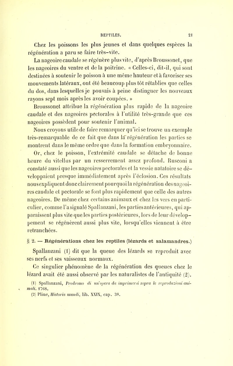 Chez les poissons les plus jeunes et dans quelques espèces la régénération a paru se faire très-vite. La nageoire caudale se régénère plusvite, d’après Broussonet, que les nageoires du ventre et de la poitrine. « Celles-ci, dit-il, qui sont destinées à soutenir le poisson à une même hauteur et à favoriser ses mouvements latéraux, ont été beaucoup plus tôt rétablies que celles du dos, dans lesquelles je pouvais à peine distinguer les nouveaux rayons sept mois après les avoir coupées. » Broussonet attribue la régénération plus rapide de la nageoire caudale et des nageoires pectorales à rutililé très-grande que ces nageoires possèdent pour soutenir l’animal. Nous croyons utile de faire remarquer qu’icise trouve un exemple très-remarquable de ce fait que dans làrégénération les parties se montrent dans le même ordre que dans la formation embryonnaire. Or, chez le poisson, l’extrémité caudale se détache de bonne heure du vitellus par un resserrement assez profond. Rusconi a constaté aussi que les nageoires pectorales et la vessie natatoire se dé- veloppaient presque immédiatement après l’éclosion. Ces résultats nousexpliquentdoncclairement pourquoi la régénération des nageoi- res caudale et pectorale se font plus rapidement que celle des autres nageoires. De même chez certains animaux et chez les vers en parti- culier, comme l’asignalé Spallanzani, les parties antérieures, qui ap- paraissent plus vite que les parties postérieures, lors de leur dévelop- pement se régénèrent aussi plus vite, lorsqu’elles viennent à être retranchées. §2, — Régénérations chez les reptiles (lézards et salamandres.) Spallanzani (1) dit que la queue des lézards se l’eproduit avec ses nerfs et ses vaisseaux normaux. Ce singulier phénomène de la régénération des queues chez le lézard avait été aussi observé par les naturalistes de l’antiquité (2). (1) Spallanzani, Prodromo di un’ojjera da imprimersi sopra le rcproduzioni ani- mali. 1768. (2) Pline, Ilistoria miindi, lib. XXIX, cap. 38.