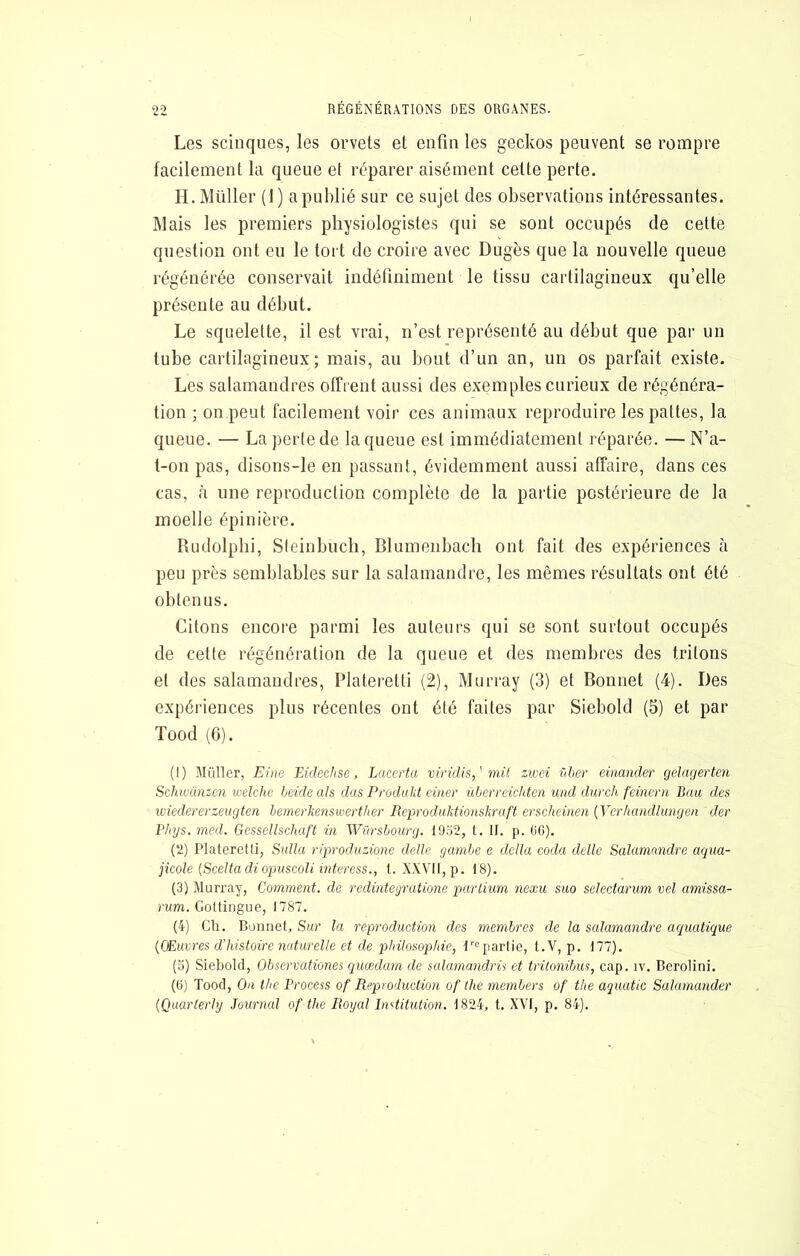 Les scinques, les orvets et enfin les geckos peuvent se rompre facilement la queue et réparer aisément cette perte. H. Millier (1) a publié sur ce sujet des observations intéressantes. Mais les premiers physiologistes qui se sont occupés de celte question ont eu le tort do croire avec Dugès que la nouvelle queue régénérée conservait indéfiniment le tissu cartilagineux qu’elle présente au début. Le squelette, il est vrai, n’est représenté au début que par un tube cartilagineux; mais, au bout d’un an, un os parfait existe. Les salamandres offrent aussi des exemples curieux de régénéra- tion ; on.peut facilement voir ces animaux reproduire les pattes, la queue. — La période la queue est immédiatement réparée. — N’a- t-on pas, disons-le en passant, évidemment aussi affaire, dans ces cas, à une reproduction complète de la partie postérieure de la moelle épinière. Rudolphi, SIeinbucli, Blumenbacli ont fait des expériences à peu près semblables sur la salamandre, les mêmes résultats ont été obtenus. Citons encore parmi les auteurs qui se sont surtout occupés de cette régénération de la queue et des membres des tritons et des salamandres, Platerelti (2), Murray (3) et Bonnet (4). Des expériences plus récentes ont été faites par Siebold (5) et par Tood (6). (1) Millier, Eine Eidechsc, Laccrta viridis,' mit zwci vher einander gelagerten Schwanzcn welchc beide als dus Produkt ciner übcrreichten und durch feincni Bau des wiedererzeugten hemerkensmerther Reprodulitionskraft erscheinen {Ycrhandlungen der Phys, med. Gessellschaft in Würsbourg. ld’62, t. II. p. 00). (2) Platerelti, Sidla ripvoduzmic délie gambe e délia coda delle Salamandre aqua- jicole {Scella diopuscoli nderess., t. XXVII, p. 18). (3) Murray, Comment, de redinteyratione partiimi nexu suo selectarum vel amissa- rum. Gottingue, 1787. (4) Ch. Buiiriet, Sur la reproduction des membres de la salamandre aquatique {(Euvres d'histoire naturelle et de philosophie, repartie, t.V, p. 177). (o) Siebold, Obsermtiones quædarn de salamandrü et trilonibus, cap. iv. Berolini. (0) Tood, On lhe Process of Reproduction of lhe members of the aquatic Salarnander {Quarlerly Journal of the Royal Inditution, 1824, t. XVI, p. 84).