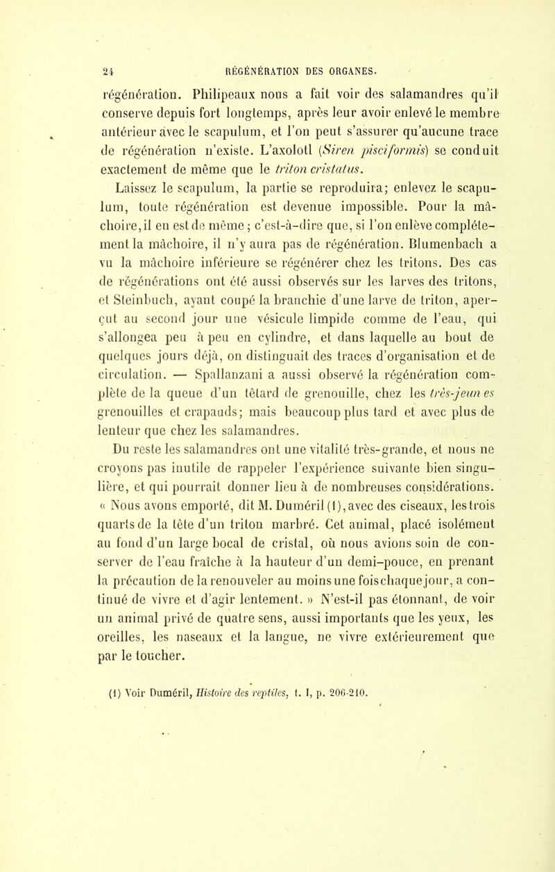 régénération. Philipeaiix nous a fait voir des salamandres qu’il conserve depuis fort longtemps, après leur avoir enlevé le membre antérieur avec le scapulum, et l’on peut s’assurer qu’aucune trace de régénération n’existe. L’axolotl {Siren pisciformis) se conduit exactement de même que le triton cristatus. Laissez le scapulum, la partie se reproduira; enlevez le scapu- lum, toute régénération est devenue impossible. Pour la mâ- choire, il en est de même ; c’est-à-dire que, si l’on enlève complète- ment la mâchoire, il n’y aura pas de régénération. Blumenbach a vu la mâchoire inférieure se régénérer chez les tritons. Des cas de régénérations ont été aussi observés sur les larves des tritons, et Steinbuch, ayant coupé la branchie d’une larve de triton, aper- çut au second jour une vésicule limpide comme de l’eau, qui s’allongea peu à peu en cylindre, et dans laquelle au bout de quelques jours déjà, on distinguait des traces d’organisation et de circulation. — Spallanzani a aussi observé la régénération com- plète de la queue d’un têtard de grenouille, chez les très-jeun es grenouilles et crapauds; mais beaucoup plus tard et avec plus de lenteur que chez les salamandres. Du reste les salamandres ont une vitalité très-grande, et nous ne croyons pas inutile de rappeler l’expérience suivante bien singu- lière, et qui pourrait donner lieu à de nombreuses considérations. (( Nous avons emporté, dit M. Duméril (l),avec des ciseaux, les trois quarts de la tête d’un triton marbré. Cet animal, placé isolément au fond d’un large bocal de cristal, où nous avions soin de con- server de l’eau fraîche à la hauteur d’un demi-pouce, en prenant la précaution de la renouveler au moins une foischaquejour, a con- tinué de vivre et d’agir lentement. » N’est-il pas étonnant, de voir un animal privé de quatre sens, aussi importants que les yeux, les oreilles, les naseaux et la langue, ne vivre extérieurement que par le toucher. (1) Voir Duméril, Histoire des reptiles, t. I, p. 20G-210.