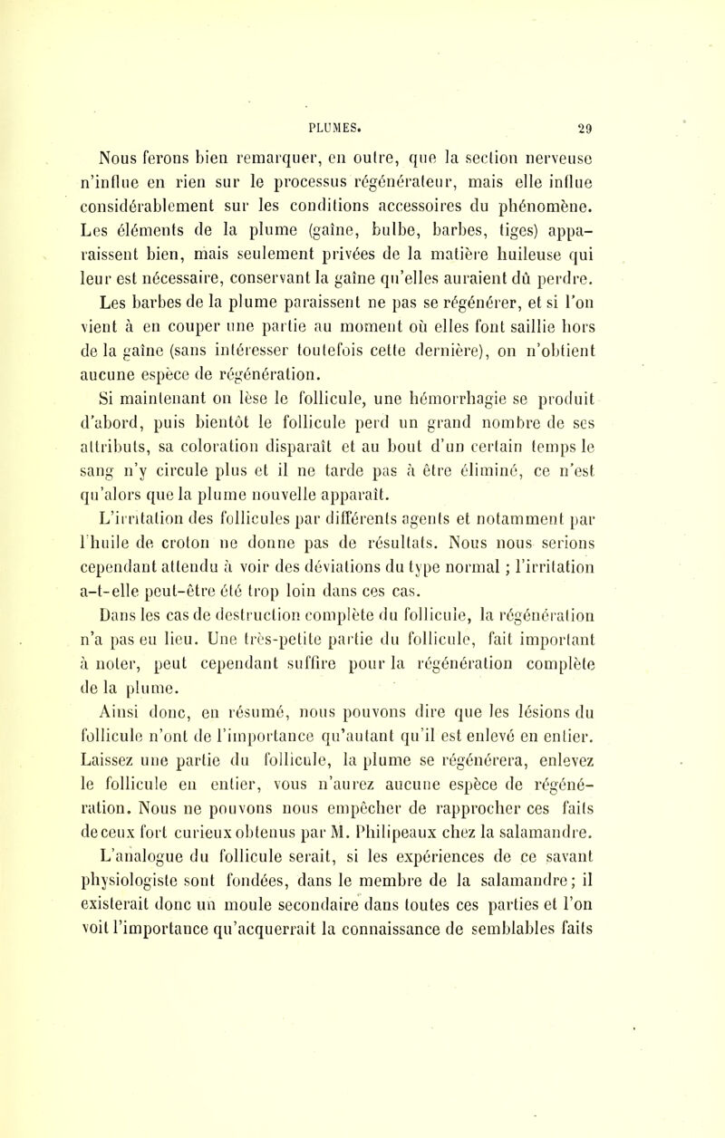 Nous ferons bien remarquer, en outre, que ]a section nerveuse n’influe en rien sur le processus régénérateur, mais elle influe considérablement sur les conditions accessoires du phénomène. Les éléments de la plume (gaine, bulbe, barbes, tiges) appa- raissent bien, mais seulement privées de la matière huileuse qui leur est nécessaire, conservant la gaine qu’elles auraient dû perdre. Les barbes de la plume paraissent ne pas se régénérer, et si Ton vient à en couper une partie au moment où elles font saillie hors de la gaine (sans intéresser toutefois cette dernière), on n’obtient aucune espèce de régénération. Si maintenant on lèse le follicule, une hémorrhagie se produit d’abord, puis bientôt le follicule perd un grand nombre de scs attributs, sa coloration disparait et au bout d’un certain temps le sang n’y circule plus et il ne tarde pas à être éliminé, ce n’est qii’alors que la plume nouvelle apparait. L’irritation des follicules par différents agents et notamment par riuiile de croton ne donne pas de résultats. Nous nous serions cependant attendu à voir des déviations du type normal ; l’irritation a-t-elle peut-être été trop loin dans ces cas. Dans les cas de destruction complète du follicule, la régénération n’a pas eu lieu. Une très-petite partie du follicule, fait important à noter, peut cependant suffire pour la régénération complète de la plume. Ainsi donc, en résumé, nous pouvons dire que les lésions du follicule n’ont de l’importance qn’autant qu’il est enlevé en entier. Laissez une partie du follicule, la plume se régénérera, enlevez le follicule eu entier, vous n’aurez aucune espèce de régéné- ration. Nous ne pouvons nous empêcher de rapprocher ces faits de ceux fort curieux obtenus par M. Philipeaux chez la salamandre. L’analogue du follicule serait, si les expériences de ce savant physiologiste sont fondées, dans le membre de la salamandre; il existerait donc un moule secondaire dans toutes ces parties et l’on voit l’importance qu’acquerrait la connaissance de semblables faits