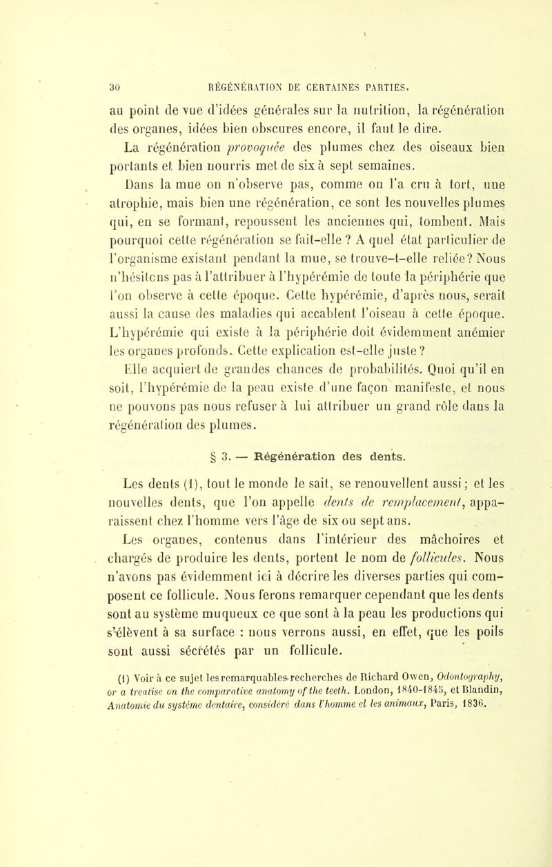au point de vue d’idées générales sur la nutrition, la régénération des organes, idées bien obscures encore, il faut le dire. La régénération provoquée des plumes chez des oiseaux bien portants et bien nourris met de six à sept semaines. Dans la mue on n’observe pas, comme on l’a cm à tort, une atropine, mais bien une régénération, ce sont les nouvelles plumes qui, en se formant, repoussent les anciennes qui, tombent. Mais pourquoi cette régénération se fait-elle ? A quel état particulier de l’organisme existant pendant la mue, se trouve-t-elle reliée? Nous ii’hésitcns pas à l’attribuer à l’hypérémie de toute la périphérie que l’on observe à cette époque. Cette hypérémie, d’après nous, serait aussi la cause des maladies qui accablent l’oiseau à cette époque. L’hypérémie qui existe à la périphérie doit évidemment anémier les organes profonds. Cette explication est-elle juste? Elle acquiert de grandes chances de probabilités. Quoi qu’il en soit, l’hypérémie de la peau existe d’une façon manifeste, et nous ne pouvons pas nous refuser à lui attribuer un grand rôle dans la régénération des plumes. § 3. — Régénération des dents. Les dents (1), tout le monde le sait, se renouvellent aussi ; et les nouvelles dents, que l’on appelle dents de remplacement^ appa- raissent chez l’homme vers l’âge de six ou sept ans. Les organes, contenus dans l’intérieur des mâchoires et chargés de produire les dents, portent le nom de follicules. Nous n’avons pas évidemment ici à décrire les diverses parties qui com- posent ce follicule. Nous ferons remarquer cependant que les dents sont au système muqueux ce que sont à la peau les productions qui s’élèvent à sa surface : nous verrons aussi, en effet, que les poils sont aussi sécrétés par un follicule. (i) Voir à ce sujet les remarquables.recherches de Richard Owen, Odonlography, or a treatise on the comparative anatomyofthe teeth. London, IS40-IS43, et Blandin, Anatomie du système dentaire, considéré dans l’homme el les animaux, Paris, 1836.