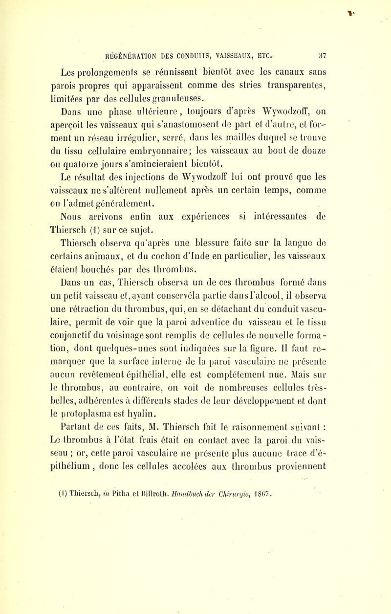 Les prolongements se réunissent bientôt avec les canaux sans parois propres qui apparaissent comme des stries transparentes, limitées par des cellules granuleuses. Dans une phase ultérieure, toujours d’après Wywodzolî, on aperçoit les vaisseaux qui s’anastomosent de part et d’autre, et for- ment un réseau irrégidier, serré, dans les mailles duquel se trouve du tissu cellulaire embryonnaire; les vaisseaux au bout de douze ou quatorze jours s’amincieraient bientôt. Le résultat des injections de Wywodzoff lui ont prouvé que les vaisseaux ne s’altèrent nullement après un certain temps, comme on l’admet généralement. Nous arrivons enfin aux expériences si intéressantes de Thiersch (1) sur ce sujet. Thiersch observa qu'après une blessure faite sur la langue de certains animaux, et du cochon d’Inde en particulier, les vaisseaux étaient bouchés par des thrombus. Dans un cas, Thiersch observa un de ces thrombus formé dans un petit vaisseau et, ayant conservéla partie dans l’alcool, il observa une rétraction du thrombus, qui, en se détachant du conduit vascu- laire, permit de voir que la paroi adventice du vaisseau et le tissu conjonctif du voisinage sont remplis de cellules de nouvelle forma- tion, dont quelques-unes sont indiquées sur la figure. Il faut re- marquer que la surface interne de la paroi vasculaire ne présente aucun revêtement épithélial, elle est complètement nue. Mais sur le thrombus, au contraire, on voit de nombreuses cellules très- belles, adhérentes cà différents stades de leur développement et dont le ijrotoplasma est hyalin. Partant de ces faits, M. Thiersch fait le raisonnement suivant : Le thrombus à l’état frais était en contact avec la paroi du vais- seau ; or, cette paroi vasculaire ne présente plus aucune trace d’é- pithélium , donc les cellules accolées aux thrombus proviennent (I) Thiersch, ia Pitha et Billroth. Ilanclbuch der Chirurgie, I8G7.
