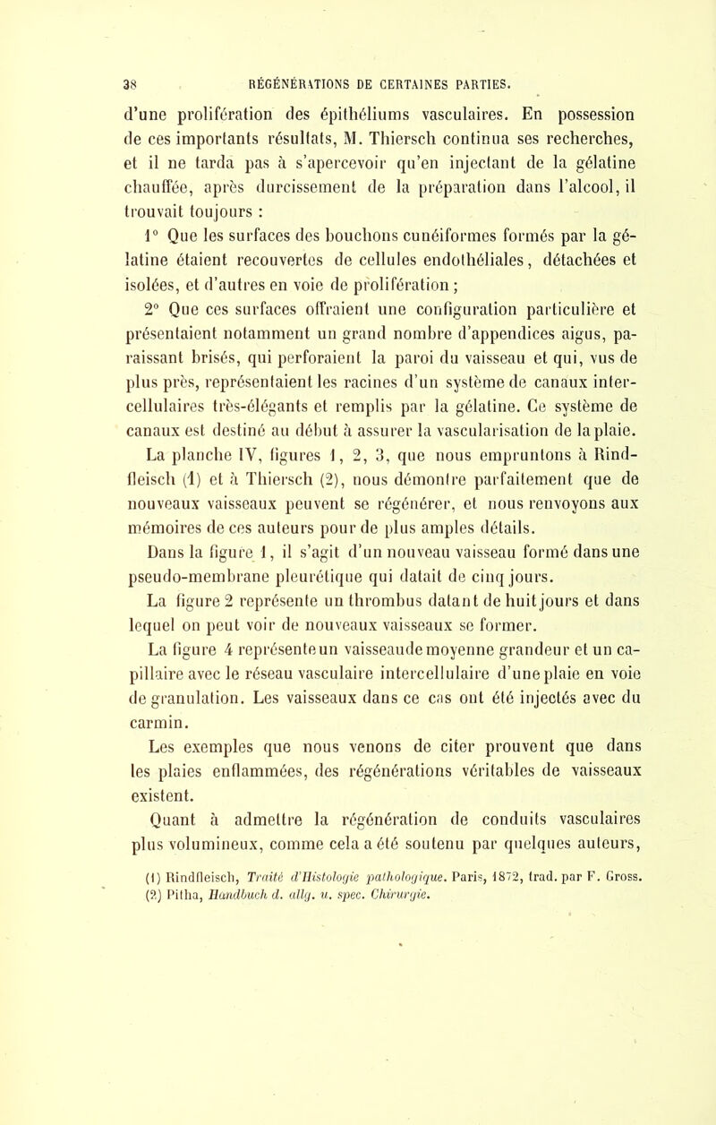 d’une prolifération des épithéliums vasculaires. En possession de ces importants résultats, M. Thierscli continua ses recherches, et il ne tarda pas à s’apercevoir qu’en injectant de la gélatine chauffée, après durcissement de la préparation dans l’alcool, il trouvait toujours : 1° Que les surfaces des bouchons cunéiformes formés par la gé- latine étaient recouvertes de cellules endothéliales, détachées et isolées, et d’autres en voie de prolifération ; 2“ Que ces surfaces offraient une configuration particulière et présentaient notamment un grand nombre d’appendices aigus, pa- raissant brisés, qui perforaient la paroi du vaisseau et qui, vus de plus près, représentaient les racines d’un système de canaux inter- cellulaires très-élégants et remplis par la gélatine. Ce système de canaux est destiné au déimt cà assurer la vascularisation de la plaie. La planche IV, figures 1, 2, 3, que nous empruntons à Rind- fleisch (1) et à Thiersch (2), nous démontre parfaitement que de nouveaux vaisseaux peuvent se régénérer, et nous renvoyons aux mémoires de ces auteurs pour de plus amples détails. Dans la figure 1, il s’agit d’un nouveau vaisseau formé dans une pseudo-membrane pleurétique qui datait de cinq jours. La figure 2 représente un thrombus datant de huit jours et dans lequel on peut voir de nouveaux vaisseaux se former. La figure 4 représenteun vaisseaudemoyenne grandeur et un ca- pillaire avec le réseau vasculaire intercellulaire d’une plaie en voie de granulation. Les vaisseaux dans ce cas ont été injectés avec du carmin. Les exemples que nous venons de citer prouvent que dans les plaies enflammées, des régénérations véritables de vaisseaux existent. Quant à admettre la régénération de conduits vasculaires plus volumineux, comme cela a été soutenu par quelques auteurs, (1) Rindfleiscli, Traité dTlistoIogïe pathologique. Paris, 1872, (rad. par F. Gross. (2) l’itlia, Ilandbuch d. allg. u. spec. Chirurgie.