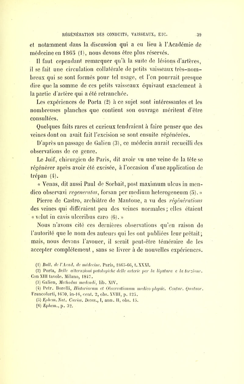 et notamment dans la discussion qui a eu lieu à l’Académie de médecine en 1865 (1), nous devons être plus réservés. Il faut cependant remarquer qu’à la suite de lésions d’artères, il se fait une circulation collatérale de petits vaisseaux très-nom- breux qui se sont formés pour tel usage, et l’on pourrait presque dire que la somme de ces petits vaisseaux équivaut exactement à la partie d’artère qui a été retranchée. Les expériences de Porta (2) à ce sujet sont intéressantes et les nombreuses planches que contient son ouvrage méritent d’être consultées. Quelques faits rares et curieux tendraient à faire penser que des veines dont on avait fait l’excision se sont ensuite régénérées. D’après un passage de Galien (3), ce médecin aurait recueilli des observations de ce genre. Le Juif, chirurgien de Paris, dit avoir vu une veine de la tête se régénérer après avoir été excisée, à l’occasion d’une application de trépan (4). « Venas, dit aussi Paul de Sorbait, post maximum ulcus in men- dico observavi regeneratas^ forsan per medium heterogeneum (5). » Pierre de Castro, archiâtre de Manloue, a vu des régénérations des veines qui différaient peu des veines normales ; elles étaient (( velut in cavis ulceribus caro (G). » Nous n’avons cité ces dernières observations qu’en raison de l’autorité que le nom des auteurs qui les ont publiées leur prêtait; mais, nous devons l’avouer, il serait peut-être téméraire de les accepter complètement, sans se livrer à de nouvelles expériences. (1) BhU. de l'Acad. de médecine. Paris, I860-GG, t. XXXI. (2) Porta, Belle aUemzioni patologiclie delle arterie per la ligatura e la tor:inne. ConXIH tavole. Milano, 18i7. (3) Galien, Melhodus medendi, lib. XIV. (4) Pelr. Borelli, Historiariim et Obsermtionum medico-physic. Centur. Quidaor. Francofurti, 1G70, in-I6, cenl. 2, obs. XVIII, p. 123. Çi) Ejdiem.Nal, Ciirios. Decas., I, ann. Il, obs. 13. (G) Eiihein., p. 32.