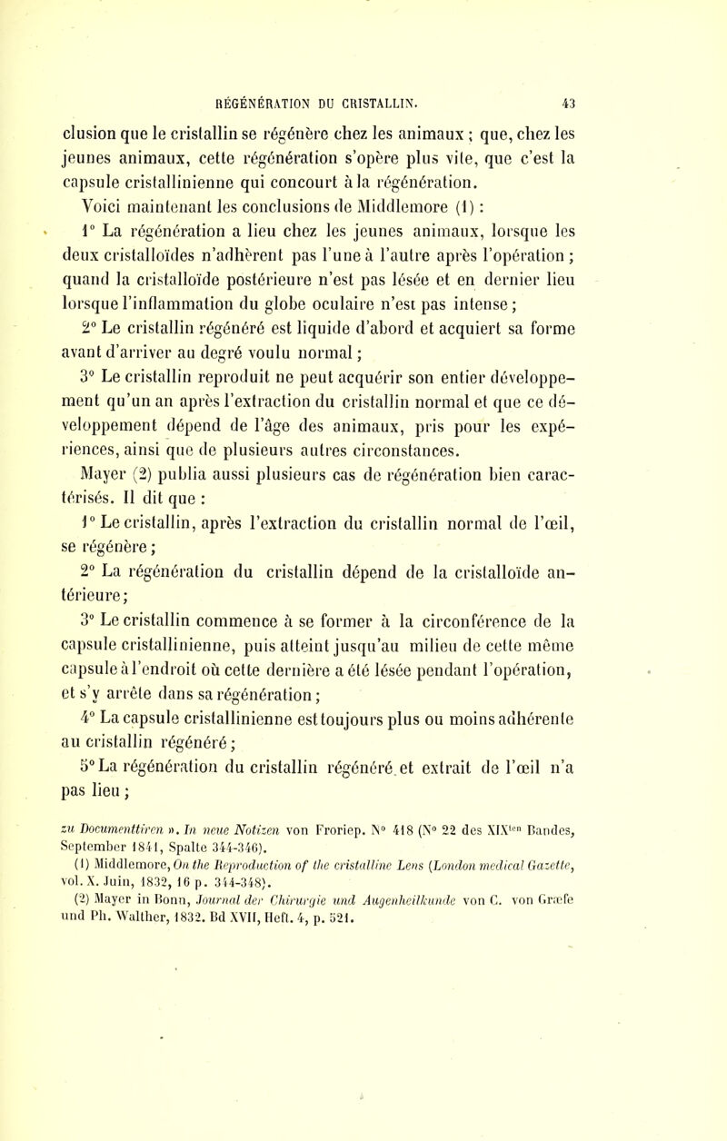clusion que le cristallin se régénère chez les animaux ; que, chez les jeunes animaux, cette régénération s’opère plus vite, que c’est la capsule cristallinienne qui concourt à la régénération. Voici maintenant les conclusions de Middlemore (1) : r La régénération a lieu chez les jeunes animaux, lorsque les deux cristalloïdes n’adhèrent pas l’une à l’autre après l’opération; quand la cristalloïde postérieure n’est pas lésée et en dernier lieu lorsque l’inflammation du globe oculaire n’esi pas intense; 2° Le cristallin régénéré est liquide d’abord et acquiert sa forme avant d’arriver au degré voulu normal ; Le cristallin reproduit ne peut acquérir son entier développe- ment qu’un an après l’extraction du cristallin normal et que ce dé- veloppement dépend de l’âge des animaux, pris pour les expé- riences, ainsi que de plusieurs autres circonstances. Mayer (2) publia aussi plusieurs cas de régénération bien carac- térisés. Il dit que : r Le cristallin, après l’extraction du cristallin normal de l’œil, se régénère ; 2“ La régénération du cristallin dépend de la cristalloïde an- térieure ; 3“ Le cristallin commence à se former à la circonférence de la capsule cristallinienne, puis atteint jusqu’au milieu de cette même capsule à l’endroit où cette dernière a été lésée pendant l’opération, et s’y arrête dans sa régénération ; 4“ La capsule cristallinienne est toujours plus ou moins adhérente au cristallin régénéré ; 5° La régénération du cristallin régénéré e! extrait de l’œil n’a pas lieu ; zu Docimenttiren ». In neue NoUzen von Froriep. Mo 418 (N'’ 22 des XIX*'-''’ Bandes, Septembcr 1841, Spalte 344-340). (1) Middlemore, Oh.//le Reproduction of lhe cristalline Lens {London medical Gazette, vol. X. Juin, 1832, 16 p. 344-348). (2) Mayer in Bonn, Journal der Chirurgie und Augenheilkunde von G. von Gr.Tfe nnd Ph. Waltlier, 1832. Bd XVII, Hefl. 4, p. o21.