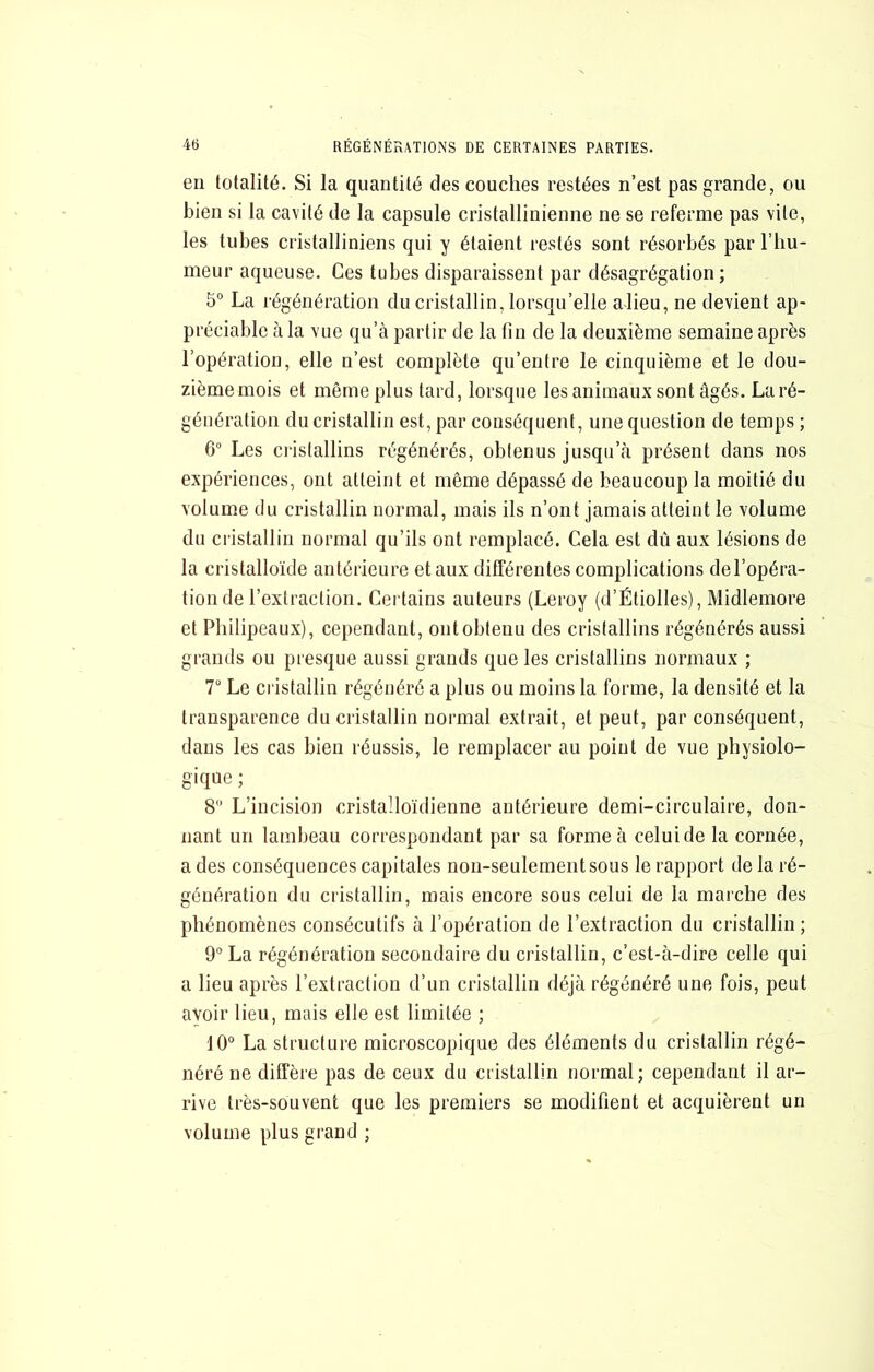 en totalité. Si la quantité des couches restées n’est pas grande, ou bien si la cavité de la capsule cristallinienne ne se referme pas vite, les tubes cristalliniens qui y étaient restés sont résorbés par l’hu- meur aqueuse. Ces tubes disparaissent par désagrégation ; 5° La régénération du cristallin, lorsqu’elle alieu, ne devient ap- préciable à la vue qu’à partir de la fin de la deuxième semaine après l’opération, elle n’est complète qu’entre le cinquième et le dou- zième mois et même plus tard, lorsque les animaux sont âgés. La ré- génération du cristallin est, par conséquent, une question de temps ; 6“ Les cristallins régénérés, obtenus jusqu’à présent dans nos expériences, ont atteint et même dépassé de beaucoup la moitié du volume du cristallin normal, mais ils n’ont jamais atteint le volume du cristallin normal qu’ils ont remplacé. Cela est dû aux lésions de la cristalloïde antérieure et aux dilFérentes complications del’opéra- tion de l’extraction. Certains auteurs (Leroy (d’ÉtiolIes), Midlemore et Philipeaux), cependant, ont obtenu des cristallins régénérés aussi grands ou presque aussi grands que les cristallins normaux ; T Le cristallin régénéré a plus ou moins la forme, la densité et la transparence du cristallin normal extrait, et peut, par conséquent, dans les cas bien réussis, le remplacer au point de vue physiolo- gique ; 8 L’incision cristalloïdienne antérieure demi-circulaire, don- nant un lambeau correspondant par sa forme à celui de la cornée, a des conséquences capitales non-seulement sous le rapport de la ré- génération du cristallin, mais encore sous celui de la marche des phénomènes consécutifs à l’opération de l’extraction du cristallin; 9° La régénération secondaire du cristallin, c’est-à-dire celle qui a lieu après l’extraction d’un cristallin déjà régénéré une fois, peut avoir lieu, mais elle est limitée ; 10° La structure microscopique des éléments du cristallin régé- néré ne diffère pas de ceux du cristallin normal ; cependant il ar- rive très-souvent que les premiers se modifient et acquièrent un volume plus grand ;