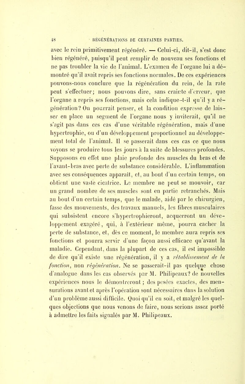 avec le reiu piimitiveinent régénéré. — Celui-ci, dit-il, s’est donc bien régénéré, puisqu’il peut remplir de nouveau ses fonctions et ne pas troubler la vie de l’aniinal. L’examen de l’organe lui a dé- montré qu’il avait repris ses fonctions normales. De ces expériences pouvons-nous conclure que la régénération du rein, de la rate peut s’effectuer; nous pouvons dire, sans crainte d’erreur, que l’organe a repris ses fonctions, mais cela indique-t-il qu’il y a ré- génération ? On pourrait penser, et la condition expresse de lais- ser en place un segment de l’organe nous y inviterait, qu’il ne s’agit pas dans ces cas d’une véritable régénération, mais d’une hypertrophie, ou d’un développement proportionnel au développe- ment total de l’animal. 11 se passerait dans ces cas ce que nous voyons se produire tous les jours à la suite de blessures profondes. Supposons en effet une plaie profonde des muscles du bras et de l’avant-bras avec perte de substance considérable. L’inflammation avec ses conséquences apparaît, et, au bout d’un certain temps, on obtient une vaste cicatrice. Le membre ne peut se mouvoir, car un grand nombre de ses muscles sont en partie retranchés. Mais au bout d’un certain temps, que le malade, aidé par le chirurgien, fasse des mouvements, des travaux manuels, les fibres musculaires qui subsistent encore s’hypertrophieront, acquerront un déve- loppement exagéré, qui, à l’extérieur même, pourra cacher la perte de substance, et, dès ce moment, le membre aura repris ses fonctions et pourra servir d’une façon aussi efficace qu’avant la maladie. Cependant, dans la plupart de ces cas, il est impossible de dire qu’il existe une régénération, il y a rétablissement de la fonction^ non régénération. Ne se passerait-il pas quelque chose d’analogue dans les cas oliservés par M. Philipeaux? de nouvelles expériences nous le démontreront ; des pesées exactes, des men- surations avant et après l’opération sont nécessaires dans la solution d’un problème aussi difficile. Quoi qu’il en soitj et malgré les quel- ques objections que nous venons de faire, nous serions assez porté à admettre les faits signalés par M. Philipeaux.