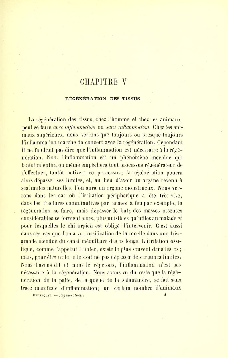 miAriTRE V RÉGÉNÉRATION DES TISSUS La régénération des tissus, chez l’homme et chez les animaux, peut se faire avec inflammation ou sans inflammation. Chez les ani- maux supérieurs, nous verrons que toujours ou presque toujours l’intlammation marche de concert avec la régénération. Cependant il ne faudrait pas dire que l’inflammation est nécessaire à la régé- nération. Non, l’intlammation est un phénomène morbide qui tantôt ralentira ou même empêchera tout processus régénérateur de s’effectuer, tantôt activera ce processus; la régénération pourra alors dépasser ses limites, et, au lieu d’avoir un organe revenu à ses limites naturelles, l’on aura un organe monstrueux. Nous ver- rons dans les cas où l’irritation périphérique a été très-vive, dans les fractures comminutives par armes à feu par exemple, la régénération se faire, mais dépasser le but; des masses osseuses considérables se forment alors, plus nuisibles qu’utiles au malade et pour lesquelles le chirurgien est obligé d’intervenir. C’est aussi dans ces cas que l’on a vu l’ossitication de la mo dlc dans une très- grande étendue du canal médullaire des os longs. L’irritation ossi- fique, comme l’appelait Hiinter, existe le plus souvent dans les os ; mais, pour être utile, (die doit ne pas dépasser de certaines limites. Nous l’avons dit et nous le répétons, rinllammation n’est pas nécessaire à la régénération. Nous avons vu du reste que la régé- nération de la patte, de la queue de la salamandre, se fait sans trace manifeste d’inflammation; un certain nombre d’animaux