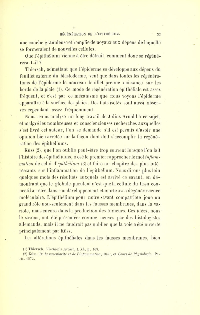 une couche granuleuse et remplie de noyaux aux dépens de laquelle se formeraient de nouvelles cellules. Que l’épithélium vienne à être détruit, comment donc se régéné- rera-t-il ? Thiersch, admettant que l’épiderme se développe aux dépens du feuillet externe du blastoderme, veut que dans toutes les régénéra- tions de l’épiderme le nouveau feuillet prenne naissance sur les bords de la plaie (1). Ce mode de régénération épithéliale est assez fréquent, et c’est par ce mécanisme que nous voyons l’épiderme apparaître à la surface des plaies. Des îlots isolés sont aussi obser- vés cependant assez fréquemment. Nous avons analysé un long travail de Julius Arnold à ce sujet, et malgré les nombreuses et consciencieuses recherches auxquelles s’est livré cet auteur, l’on se demande s’il est permis d’avoir une opinion bien arrêtée sur la façon dont doit s’accomplir la régéné- ration des épithéliums. Küss (2), que l’on oublie peut-être trop souvent lorsque l’on fait riiistoire des épithéliums, a osé le premier inpprocher le mot inflam- mation de celui épithélium (3) et faire un chapitre des plus inté- ressants sur l’inflammation de l’épilbélium. Nous dirons plus loin quelques mots des résultats auxquels est ari'ivé ce savant, en dé- montrant que le globule purideni n’est que la cellule du tissu con- nectif arrêtée dans son développement et morte avec dégénérescence moléculaire. L’épithélium pour notre savant compatriote joue un grand rôle non-seulement dans les fausses memliranes, dans la va- riole, mais encore tlausla production des tumeurs. Ces idées, nous le savons, ont été présentées comme neuves par des histologistes allemands, mais il ne faudrait pas oublier que la voie a été ouverte principalement par Küss. Les altérations épithéliales dans les fausses membranes, bien (1) Thiorscli, Vircimo’s Archw, t. Xl^, p. I6S. (2) Ki'iss, De la vascularité et de rinflanimutiori, 1847, ot Cours de Phynologie, Pa- ris, 1872.