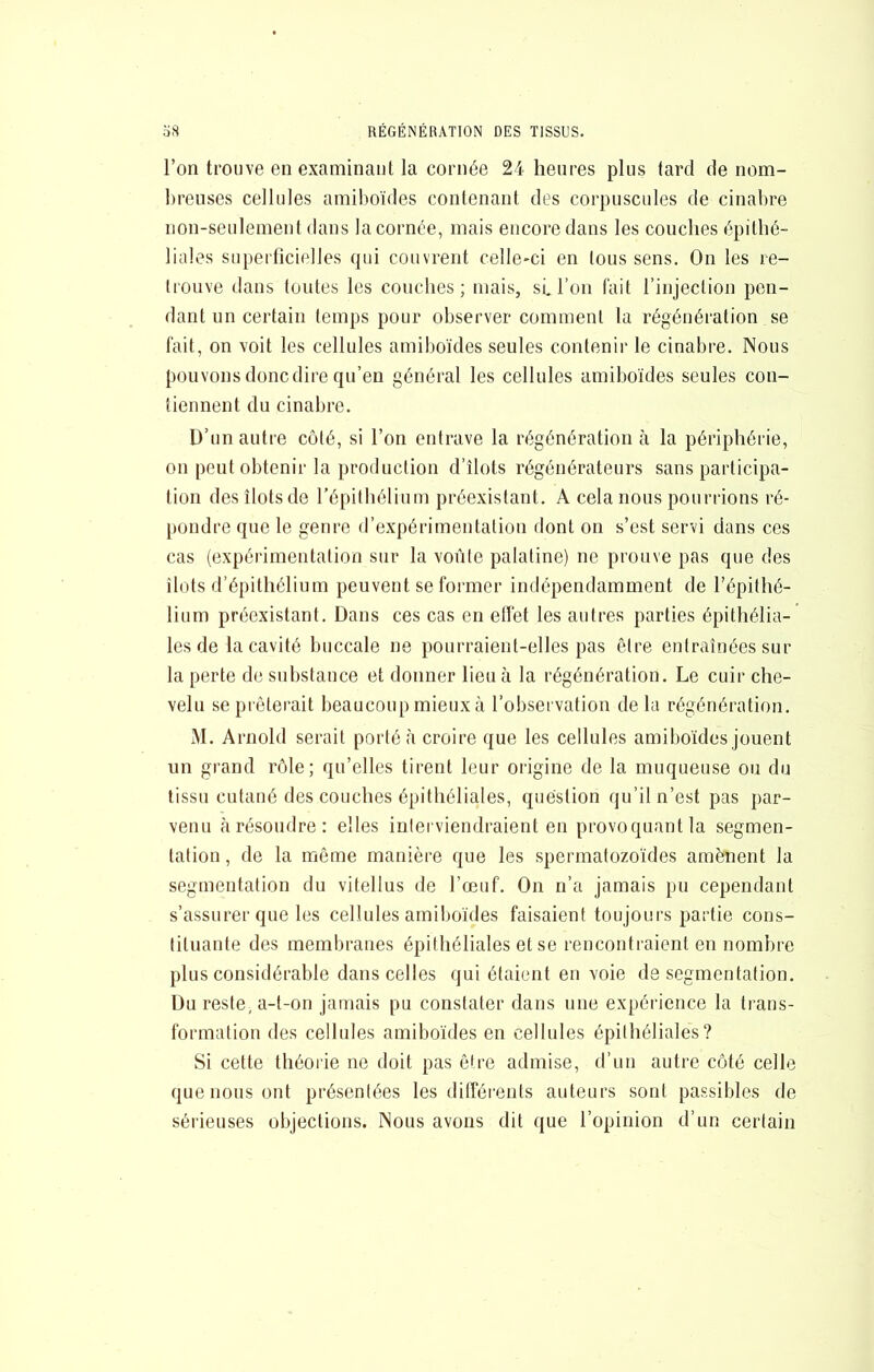 l’on trouve en examinant la cornée 24 heures plus tard de nom- breuses cellules amilioïdes contenant des corpuscules de cinabre non-seulement dans la cornée, mais encore dans les couches épithé- liales superficielles qui couvrent celle-ci en tous sens. On les re- trouve dans toutes les couches; mais, sL l’on fait l’injection pen- dant un certain temps pour observer comment la régénération se fait, on voit les cellules amiboïdes seules contenir le cinabre. Nous pouvons donc dire qu’en général les cellules amiboïdes seules con- tiennent du cinabre. D’un autre côté, si l’on entrave la régénération cà la périphérie, on peut obtenir la production d’îlots régénérateurs sans participa- tion des îlots de l’épithélium préexistant. A cela nous pourrions ré- pondre que le genre d’expérimentation dont on s’est servi dans ces cas (expérimentation sur la voûte palatine) ne prouve pas que des îlots d’épithélium peuvent se former indépendamment de l’épithé- lium préexistant. Dans ces cas en etfet les autres parties épithélia- les de la cavité buccale ne pourraient-elles pas être entraînées sur la perte de substance et donner heu à la régénération. Le cuir che- velu se prêterait beaucoupmietixà l’observation delà régénération. iM. Arnold serait porté à croire que les cellules amiboïdes jouent un grand rôle; qu’elles tirent leur origine de la muqueuse ou du tissu cutané des couches épithéliales, question qu’il n’est pas par- venu à résoudre: elles interviendraient en provoquant la segmen- tation , de la même manière que les spermatozoïdes amènent la segmentation du vitellus de l’œuf. On n’a jamais pu cependant s’assurer que les cellules amiboïdes faisaient toujours partie cons- tituante des membranes épithéliales et se rencontraient en nombre plus considérable dans celles qui étaient en voie de segmentation. Du reste, a-l-on jamais pu constater dans une expéi’ience la trans- formation des cellules amiboïdes en cellules épithéliales? Si cette théorie ne doit pas être admise, d’un autre côté celle que nous ont présentées les différents auteurs sont passibles de sérieuses objections. Nous avons dit que l’opinion d’un certain