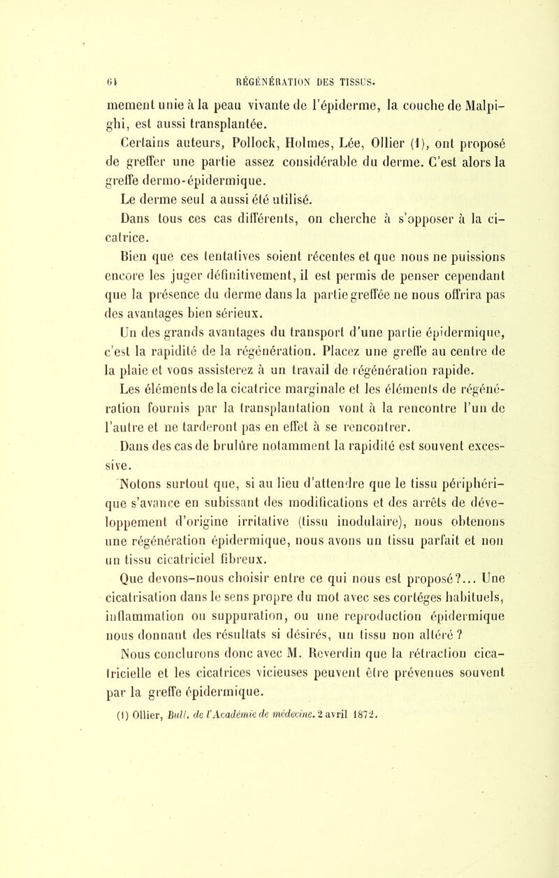 mement unie à la peau vivante de l’épiderme, la couche de Malpi- ghi, est aussi transplantée. Certains auteurs, Pollock, Holmes, Lée, Ollier (1), ont proposé de greffer une partie assez considérable du derme. C’est alors la greffe dermo-épidermique. Le derme seul a aussi été utilisé. Dans tous ces cas différents, on cherche à s’opposer à la ci- catrice. Bien que ces tentatives soient récentes et que nous ne puissions encore les juger définitivement, il est permis de penser cependant que la présence du derme dans la partie greffée ne nous offrira pas des avantages bien sérieux. Un des grands avantages du transport d’une partie épidermique, c’est la rapidité de la régénération. Placez une greffé au centre de la plaie et vous assisterez à un travail de régénération rapide. Les éléments de la cicatrice marginale et les éléments de régéné- ration fournis par la transplantation vont à la rencontre run de l’autre et ne tarderont pas en effet à se rencontrer. Dans des cas de brulûre notamment la rapidité est souvent exces- sive. Notons surtout que, si au lieu d’attendre que le tissu périphéri- que s’avance en subissant des modifications et des arrêts de déve- loppement d’origine irritative (tissu inodulaire), nous obtenons une régénération épidermique, nous avons un tissu parfait et non un tissu cicatriciel fibreux. Que devons-nous choisir entre ce qui nous est proposé?... Une cicatrisation dans le sens propre du mot avec ses cortèges habituels, inflammation ou suppuration, ou une reproduction épidermique nous donnant des résultats si désirés, un tissu non altéré ? Nous conclurons donc avec M. Rcverdin que la rétraction cica- tricielle et les cicatrices vicieuses peuvent être prévenues souvent par la greffe épidermique.