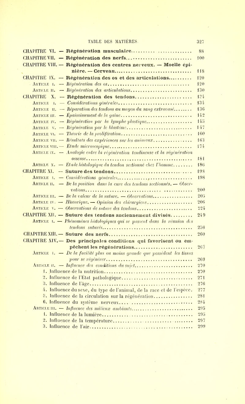 CHAPITRE VI. — Régénération musculaire CHAPITREVII. — Régénération des nerfs... CHAPITRE VIH. — Régénération des centres nerveux. — Moelle épi- nière. — Cerveau CHAPITRE IX. — Régénération des os et des articulations .Article i. — lUgénération des os Article ii. — Régénération des articulations CH.VPITRE X. — Régénération des tendons Article i. — Considérations générales Article ii. — Réparation des tendons au rnoijen du sang extravasé Article iii. — Épaississement de la gaine Article iv. — Régénération par la lymphe plastique Article y. — Régénération par le blastème Article VI. — Théorie de la jiroliféraiion Article vu. — RrsuUaf.s des expériences sur les animaux Article VIII.— Étude microscopique Article ix. — Analogie entre la régénération tendineuse et la régénération osseuse Article x. — Etude histologique du tendon sectionné chez Vhomme CHAPITRE XI. — Suture des tendons Article i. — Considérations générales Article ii. — De la position dans la cure des tendons sectionnés. — Obser- vations Article iii. — De la valeur de la suture. — Observations. Article IV, — Historique.— Opinion des chirurgiens Article v. — Observations Je suture des tendons CHAPITRE XII. — Suture des tendons anciennement divisés Article i. — Phénomènes histologiques qui se passent dans la réunion dis tendons suturés CHAPITREXIII.— Suture des nerfs CHAPTIRE XIV,— Des principales conditions qui favorisent ou em- pêchent les régénérations Article i, — De la facilité plus ou moins grande que possèdent les tissus pour se régénérer Article ii. — hi fluence des conditions du sujet 1. Influence de la nnfrilion 2. Influence de l'Etat patliologique 3. Influence de l'âge 4. Influence du sexe, du type de l’animal, de la race et de l’espèce. 3. Influence de la circulation sur la régénération 6. Intluence du système nerveux Article iii. — hifluence des milieux ambiants 1. Influence de la lumière 2. Influence de la tempéralure 3. Influence de l’air 88 100 118 120 120 130 134 134 130 142 14!) 1 47 100 103 174 )81 180 19S 108 200 203 200 224 24 9 230 260 2C7 260 270 270 271 270 277 281 284 29.3 293 297 200