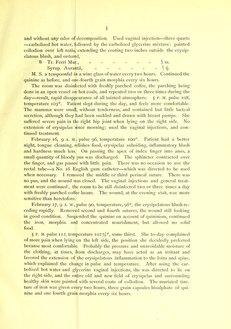 and without any odor of decomposition. Used vaginal injection—three quarts —carbolized hot water, followed by the carbolized glycerine mixture: painted collodion over left natis, extending the coating two inches outside the erysip- elatous blush, and ordered, Tr. Ferri Mur., - - - - - - ? ss. Syrup. Aurantii, - - - - - - 1 ij. M. S. a teaspoonful in a wine glass of water every two hours. Continued the quinine as before, and one-fourth grain morphia every six hours. The room was disinfected with freshly parched coffee, the parching being done in an open vessel on hot coals, and repeated two or three times during the day—result, rapid disappearance of all tainted atmosphere. 5 P. M. pulse 108, temperature 103°. Patient slept during the day, and feels more comfortable. The mammae were small, without tenderness, and contained but little lacteal secretion, although they had been suckled and drawn with breast pumps. She suffered severe pain in the right hip joint when lying on the right side. No extension of erysipelas since morning; used the vaginal injections, and con- tinued treatment. February 16, 9 A. M., pulse 96, temperature ioo°. Patient had a better night, tongue cleaning, relishes food, erysipelas subsiding, inflammatory blush and hardness much less. On passing the apex of index finger into anus, a small quantity of bloody pus was discharged. The sphincter contracted over the finger, and gas passed with little pain. There was no occasion to use the rectal tube—a No. 16 English gum catheter—which was directed to be used when necessary. I removed the middle or third perineal suture. There was no pus, and the wound was closed. The vaginal injections and general treat- ment were continued; the room to be still disinfected two or three times a day with freshly parched coffee beans. The wound, at the evening visit, was more sensitive than heretofore. February 17, 9 A. M., pulse 90, temperature, 98*^, the erysipelatous blush re- ceding rapidly. Removed second and fourth sutures, the wound still looking in good condition. Suspended the quinine on account of quininism, continued the iron, morphia, and concentrated nourishment, but allowed no solid food. 5 P. M. pulse 112, temperature 102^^, some thirst. She to-day complained of more pain when lying on the left side, the position she decidedly preferred because most comfortable. Probably the pressure and unavoidable moisture of the clothing, at times, from discharges, may have acted as an irritant and favored the extension of the erysipelatous inflammation to the loins and spine, which explained the change in pulse and temperature. After using the car- bolized hot water and glycerine vaginal injections, she was directed to lie on the right side, and the entire old and new field of erysipelas and surrounding healthy skin were painted with several coats of collodion. The muriated tinc- ture of iron was given every two hours, three grain capsules bisulphate of qui- nine and one fourth grain morphia every six hours.