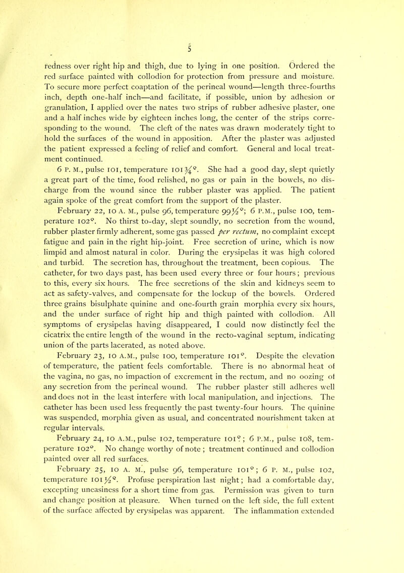 s redness over right hip and thigh, due to lying in one position. Ordered the red surface painted with collodion for protection from pressure and moisture. To secure more perfect coaptation of the perineal wound—length three-fourths inch, depth one-half inch—and facilitate, if possible, union by adhesion or granulJition, I applied over the nates two strips of rubber adhesive plaster, one and a half inches wide by eighteen inches long, the center of the strips corre- sponding to the wound. The cleft of the nates was drawn moderately tight to hold the surfaces of the wound in apposition. After the plaster was adjusted the patient expressed a feeling of relief and comfort. General and local treat- ment continued. 6 P. M., pulse loi, temperature 101^“^. She had a good day, slept quietly a great part of the time, food relished, no gas or pain in the bowels, no dis- charge from the wound since the rubber plaster was applied. The patient again spoke of the great comfort from the support of the plaster. February 22, 10 A. M., pulse 96, temperature 99^°; 6 P.M., pulse 100, tem- perature 102*^. No thirst to-day, slept soundly, no secretion from the wound, rubber plaster firmly adherent, some gas passed per recUmi, no complaint except fatigue and pain in the right hip-joint. Free secretion of urine, which is now limpid and almost natural in color. During the erysipelas it was high colored and turbid. The secretion has, throughout the treatment, been copious. The catheter, for two days past, has been used every three or four hours; previous to this, every six hours. The free secretions of the skin and kidneys seem to act as safety-valves, and compensate for the lockup of the bowels. Ordered three grains bisulphate quinine and one-fourth grain morphia every six hours, and the under surface of right hip and thigh painted with collodion. All symptoms of erysipelas having disappeared, I could now distinctly feel the cicatrix the entire length of the wound in the recto-vaginal septum, indicating union of the parts lacerated, as noted above. February 23, 10 A.M., pulse 100, temperature 101°. Despite the elevation of temperature, the patient feels comfortable. There is no abnormal heat of the vagina, no gas, no impaction of excrement in the rectum, and no oozing of any secretion from the perineal wound. The rubber plaster still adheres well and does not in the least interfere with local manipulation, and injections. The catheter has been used less frequently the past twenty-four hours. The quinine was suspended, morphia given as usual, and concentrated nourishment taken at regular intervals. February 24, 10 A.M., pulse 102, temperature lOi? ; 6 P.M., pulse 108, tem- perature 102°. No change worthy of note ; treatment continued and collodion painted over all red surfaces. February 25, 10 A. M., pulse 96, temperature loi®; 6 P. M., pulse 102, temperature Profuse perspiration last night; had a comfortable day, excepting uneasiness for a short time from gas. Permission was given to turn and change position at pleasure. When turned on the left side, the full extent of the surface affected by erysipelas was apparent. The inflammation extended