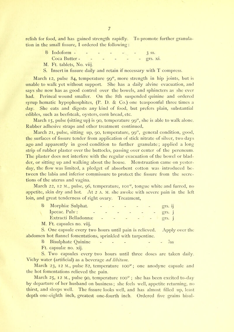 relish for food, and has gained strength rapidly. To promote further granula- tion in the small fissure, I ordered the following: Iodoform - - - - - - 3 ss. Coca Butter ------ grs. xi. M. Ft. tablets. No. viij. S. Insert in fissure daily and retain if neces.sary with T compress. March 12, pulse 84, temperature 99“^, more strength in hip joints, but is unable to walk yet without support. She has a daily alvine evacuation, and says she now has as good control over the bowels, and sphincters as she ever had. Perineal wound smaller. On the 8th suspended quinine and ordered syrup hematic hypophosphites, (P. D. & Co.) one teaspoonful three times a day. She eats and digests any kind of food, but prefers plain, substantial edibles, such as beefsteak, oysters, corn bread, etc. March 15, pulse (sitting up) is 90, temperature 99'^, she is able to walk alone. Rubber adhesive straps and other treatment continued. March 21, pulse, sitting up, 90, temperature, 99, general condition, good, the surfaces of fissure tender from application of stick nitrate of silver, two days ago and apparently in good condition to further granulate; applied a long strip of rubber plaster over the buttocks, passing over center of the pereneum. The plaster does not interfere with the regular evacuation of the bowel or blad- der, or sitting up and walking about the house. Menstruation came on yester- day, the flow was limited, a pledget of absorbent cotton was introduced be- tween the labia and inferior commissure to protect the fissure from the secre- tions of the uterus and vagina. March 22, 12 M., pulse, 96, temperature, loi®, tongue white and furred, no appetite, skin dry and hot. At 2 A. M. she awoke with severe pain in the left loin, and great tenderness of right ovary. Treatment, R Morphiae Sulphat. ----- Ipecac. Pulv : ------ Extracti Belladonnae ----- M. Ft. capsules no. viij. S. One capsule every two hours until pain is relieved, abdomen hot flannel fomentations, sprinkled with turpentine. R Bisulphate Quinine - - - Ft. capsulae no. xij. S. Two capsules every two hours until three doses are taken daily. Vichy water (artificial) as a beverage ad libitum. March 23, 12 M., pulse 82, temperature loo'^; one anodyne capsule and the hot fomentations relieved the pain. March 25, 12 M., pulse 90, temperature loo'^ ; she has been excited to-day by departure of her husband on business; she feels well, appetite returning, no thirst, and sleeps well. The fissure looks well, and has almost filled up, least depth one-eighth inch, greatest one-fourth inch. Ordered five grains bisul- grs. ij grs. j grs. j Apply over the kc c