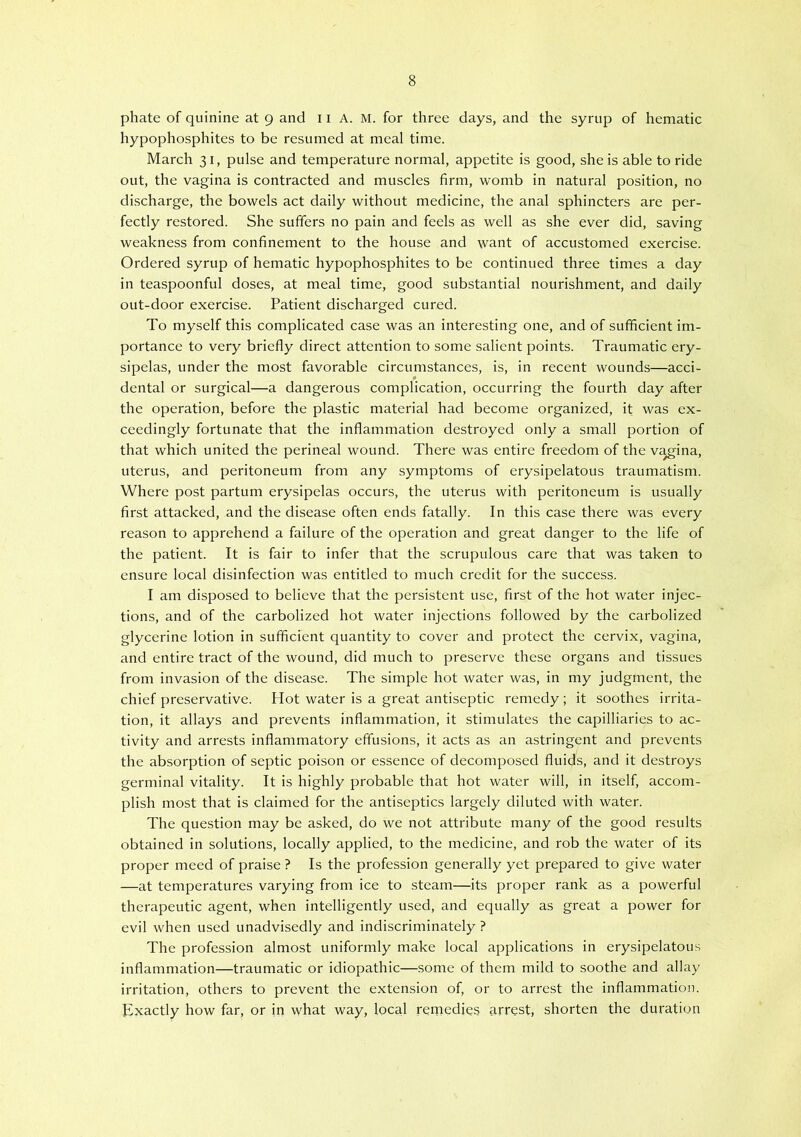hypophosphites to be resumed at meal time. March 31, pulse and temperature normal, appetite is good, she is able to ride out, the vagina is contracted and muscles firm, womb in natural position, no discharge, the bowels act daily without medicine, the anal sphincters are per- fectly restored. She suffers no pain and feels as well as she ever did, saving weakness from confinement to the house and want of accustomed exercise. Ordered syrup of hematic hypophosphites to be continued three times a day in teaspoonful doses, at meal time, good substantial nourishment, and daily out-door exercise. Patient discharged cured. To myself this complicated case was an interesting one, and of sufficient im- portance to very briefly direct attention to some salient points. Traumatic ery- sipelas, under the most favorable circumstances, is, in recent wounds—acci- dental or surgical—a dangerous complication, occurring the fourth day after the operation, before the plastic material had become organized, it was ex- ceedingly fortunate that the inflammation destroyed only a small portion of that which united the perineal wound. There was entire freedom of the v^ina, uterus, and peritoneum from any symptoms of erysipelatous traumatism. Where post partum erysipelas occurs, the uterus with peritoneum is usually first attacked, and the disease often ends fatally. In this case there was every reason to apprehend a failure of the operation and great danger to the life of the patient. It is fair to infer that the scrupulous care that was taken to ensure local disinfection was entitled to much credit for the success. I am disposed to believe that the persistent use, first of the hot water injec- tions, and of the carbolized hot water injections followed by the carbolized glycerine lotion in sufficient quantity to cover and protect the cervix, vagina, and entire tract of the wound, did much to preserve these organs and tissues from invasion of the disease. The simple hot water was, in my judgment, the chief preservative. Hot water is a great antiseptic remedy ; it soothes irrita- tion, it allays and prevents inflammation, it stimulates the capilliaries to ac- tivity and arrests inflammatory effusions, it acts as an astringent and prevents the absorption of septic poison or essence of decomposed fluids, and it destroys germinal vitality. It is highly probable that hot water will, in itself, accom- plish most that is claimed for the antiseptics largely diluted with water. The question may be asked, do we not attribute many of the good results obtained in solutions, locally applied, to the medicine, and rob the water of its proper meed of praise ? Is the profession generally yet prepared to give water —at temperatures varying from ice to steam—its proper rank as a powerful therapeutic agent, when intelligently used, and equally as great a power for evil when used unadvisedly and indiscriminately ? The profession almost uniformly make local applications in erysipelatous inflammation—traumatic or idiopathic—some of them mild to soothe and allay irritation, others to prevent the extension of, or to arrest the inflammation. Exactly how far, or in what way, local remedies arrest, shorten the duration
