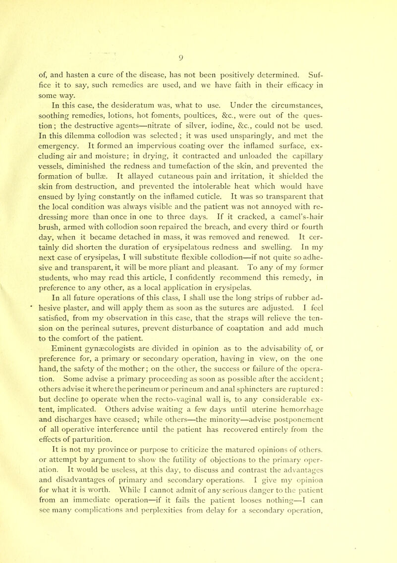 of, and hasten a cure of the disease, has not been positively determined. Suf- fice it to say, such remedies are used, and we have faith in their efficacy in some way. In this case, the desideratum was, what to use. Under the circumstances, soothing remedies, lotions, hot foments, poultices, &c., were out of the ques- tion; the destructive agents—nitrate of silver, iodine, &c., could not be used. In this dilemma collodion was selected; it was used unsparingly, and met the emergency. It formed an impervious coating over the inflamed surface, ex- cluding air and moisture; in drying, it contracted and unloaded the capillary vessels, diminished the redness and tumefaction of the skin, and prevented the formation of bullae. It allayed cutaneous pain and irritation, it shielded the skin from destruction, and prevented the intolerable heat which would have ensued by lying constantly on the inflamed cuticle. It was so transparent that the local condition was always visible and the patient was not annoyed with re- dressing more than once in one to three days. If it cracked, a camel’s-hair brush, armed with collodion soon repaired the breach, and every third or fourth day, when it became detached in mass, it was removed and renewed. It cer- tainly did shorten the duration of erysipelatous redness and swelling. In my next case of erysipelas, I will substitute flexible collodion—if not quite so adhe- sive and transparent, it will be more pliant and pleasant. To any of my former students, who may read this article, I confidently recommend this remedy, in preference to any other, as a local application in erysipelas. In all future operations of this class, I shall use the long strips of rubber ad- hesive plaster, and will apply them as soon as the sutures are adjusted. I feel satisfied, from my observation in this case, that the straps will relieve the ten- sion on the perineal sutures, prevent disturbance of coaptation and add much to the comfort of the patient. Eminent gynaecologists are divided in opinion as to the advisability of, or preference for, a primary or secondary operation, having in view, on the one hand, the safety of the mother; on the other, the success or failure of the opera- tion. Some advise a primary proceeding as soon as possible after the accident; others advise it where the perineum or perineum and anal sphincters are ruptured : but decline to operate when the recto-vaginal wall is, to any considerable ex- tent, implicated. Others advise waiting a few days until uterine hemorrhage and discharges have ceased; while others—the minority—advise postponement of all operative interference until the patient has recovered entirely from the effects of parturition. It is not my province or purpose to criticize the matured opinions of others, or attempt by argument to show the futility of objections to the primary oper- ation. It would be useless, at this day, to discuss and contrast the advantages and disadvantages of primary and secondary operations. I give my opinion for what it is worth. While I cannot admit of any serious danger to the patient from an immediate operation—if it fails the patient looses nothing—I can see many complications and perplexities from delay for a secondary operation.