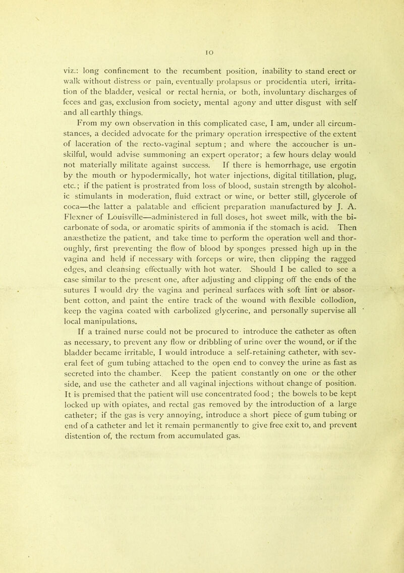 lO \ viz.: long confinement to the recumbent position, inability to stand erect or walk without distress or pain, eventually prolapsus or procidentia uteri, irrita- tion of the bladder, vesical or rectal hernia, or both, involuntary discharges of feces and gas, exclusion from society, mental agony and utter disgust with self and all earthly things. From my own observation in this complicated case, I am, under all circum- stances, a decided advocate for the primary operation irrespective of the extent of laceration of the recto-vaginal septum ; and where the accoucher is un- skilful, would advise summoning an expert operator; a few hours delay would not materially militate against success. If there is hemorrhage, use ergotin by the mouth or hypodermically, hot water injections, digital titillation, plug, etc.; if the patient is prostrated from loss of blood, sustain strength by alcohol- ic stimulants in moderation, fluid extract or wine, or better still, glycerole of coca—the latter a palatable and efficient preparation manufactured by J. A. Flexner of Louisville—administered in full doses, hot sweet milk, with the bi- carbonate of soda, or aromatic spirits of ammonia if the stomach is acid. Then anaesthetize the patient, and take time to perform the operation well and thor- oughly, first preyenting the flow of blood by sponges pressed high up in the vagina and held if necessary with forceps or wire, then clipping the ragged edges, and cleansing effectually with hot water. Should I be called to see a case similar to the present one, after adjusting and clipping off the ends of the sutures I would dry the vagina and perineal surfaces with soft lint or absor- bent cotton, and paint the entire track of the wound with flexible collodion, keep the vagina coated with carbolized glycerine, and personally supervise all local manipulations. If a trained nurse could not be procured to introduce the catheter as often as necessary, to prevent any flow or dribbling of urine over the wound, or if the bladder became irritable, I would introduce a self-retaining catheter, with sev- eral feet of gum tubing attached to the open end to convey the urine as fast as secreted into the chamber. Keep the patient constantly on one or the other side, and use the catheter and all vaginal injections without change of position. It is premised that the patient will use concentrated food ; the bowels to be kept locked up with opiates, and rectal gas removed by the introduction of a large catheter; if the gas is very annoying, introduce a short piece of gum tubing or end of a catheter and let it remain permanently to give free exit to, and prevent distention of, the rectum from accumulated gas.