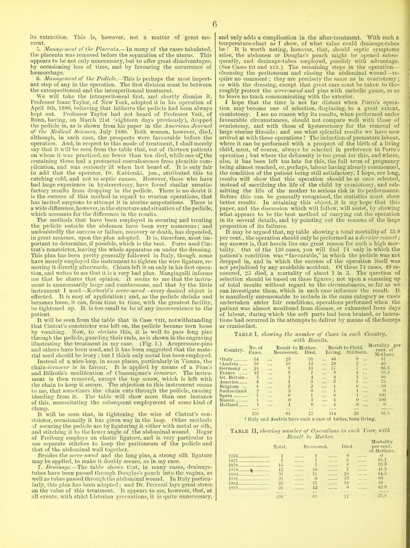 its extraction. This is, however, not a matter of great mo- ment. 5. Management of the Placenta— In many of the cases tabulated, the placenta was removed before the separation of the uterus. This appears to be not only unnecessary, but to offer great disadvantages, by occasioning loss of time, and by favouring the occurrence of liEemorrhage. 6. Management of the Pedicle.—This is perhaps the most import- ant step of any in the operation. The first division must be between the extraperitoneal and the intraperitoneal treatment. We will take the intraperitoneal first, and shortly dismiss it. Professor Isaac Taylor, of New York, adopted it in his operation of April 8th, 1880, believing that hitherto the pedicle had been always kept out. Professor Taylor had not heard of Professor Veit, of Bonn, having, on March 21st (eighteen days previously), dropped the pedicle in, as is shown from his paper in the American Journal of the Medical Sciences, July 1880. Both women, however, died, although, in each case, the prospects were favourable before the operation. And, in respect to this mode of treatment, I shall merely say that it will be seen from the table that, out of thirteen patients on whom it was practised, no fewer than ten died, while one of j the remaining three had a protracted convalescence from pleuritic com- plication, and was seriously ill when last heard of. It is only fair to add that the operator, Dr. Kabierski, jun., attributed this to catching cold, and not to septic causes. However, those who have had large experience in hysterectomy, have found similar unsatis- factory results from dropping in the pedicle. There is no doubt it is the success of this method in regard to ovarian operations, that has incited surgeons to attempt it in uterine amputations. There is a wide difference, however, in the structure and situation of the pedicle, which accounts for the difference in the results. The methods that have been employed in securing and treating the pedicle outside the abdomen have been very numerous; and undoubtedly the success or failure, recovery or death, has depended, in great measure, upon the plan adopted. It is, therefore, most im- portant to determine, if possible, which is the best. Porro used Cin- trat’s constrictor, leaving the whole apparatus on under the dressing. This plan has been pretty generally followed in Italy, though some have merely employed the instrument to tighten the wire ligature, re- moving it directly afterwards. Chiara left it on only in his first opera- tion, and writes to me that it is a very bad plan. Mangiagalli informs me that he shares that opinion. It seems to me that the instru- ment is unnecessarily large and cumbersome, and that by the little instrument I used—Kceberle’s serre-nceud—every desired object is effected. It is easy of application; and, as the pedicle shrinks and becomes loose, it can, from time to time, with the greatest facility, be tightened up. It is too small to be of any inconvenience to the patient. It will be seen from the table that in Case vm, notwithstanding that Cintrat’s constrictor was left on, the pedicle became torn loose by vomiting. Now, to obviate this, it is well to pass long pins through the pedicle, guarding their ends, as is shown in the engraving illustrating the treatment in my case. (Fig. 1.) Acupressure-pins and others have been used, and it has been suggested that the mate- rial used should be ivory ; but I think only metal has been employed. Instead of a wire-loop, in some places, particularly in Vienna, the chsan-ecraseur is in favour. It is applied by means of a Pean’s and Billroth’s modification of Chassaignac’s ecraseur. The instru- ment is then removed, except the top screw, which is left with the chain to keep it secure. The objection to this instrument seems to me, that sometimes the chain cuts through the pedicle, causing bleeding from it. The table will show more than one instance of this, necessitating the subsequent employment of some kind of clamp. It will be seen that, in tightening the wire of Cintrat’s con- strictor, occasionally it has given way in the loop. Other methods of securing the pedicle are by ligaturing it either with metal or silk, and stitching it to the lower angle of the abdominal wound. Ilegar of Freiburg employs an elastic ligature, and is very particular to use separate stitches to keep the peritoneum of the pedicle and that of the abdominal wall together. Besides the serre-nceud and the long pins, a strong silk ligature may be applied, to make it doubly secure, as in my case. 7. Drainage.—The table shows that, in many cases, drainage- tubes have been passed through Douglas’s pouch into the vagina, as well as tubes passed through the abdominal wound. In Italy particu- larly, this plan has been adopted; and Dr. Perruzzi lays great stress on the value of this treatment. It appears to me, however, that, at all events, with strict Listerian precautions, it is quite unnecessary, and only adds a complication in the after-treatment. With such a temperature-chart as I show, of what value could drainage-tubes be ? It is worth noting, however, that, should septic symptoms arise, the abdomen or Douglas’s pouch might be opened subse- quently, and drainage-tubes employed, possibly with advantage. (See Cases in and xix.) The remaining steps in the operation— cleansing the peritoneum and closing the abdominal wound—re- quire no comment; they are precisely the same as in ovariotomy ; so with the dressing, except that great care must be taken to tho- rough^ protect the serre-nceud and pins with carbolic gauze, so as to leave no track communicating with the exterior. I hope that the time is not far distant when Porro’s opera- tion may become one of selection, displacing, to a great extent, craniotomy. I see no reason why its results, when performed under favourable circumstances, should not compare well with those of ovariotomy, and with those of hysterectomy for the removal of large uterine fibroids; and see what splendid results we have now arrived at with these operations ! The induction of premature labour, where it can be performed with a prospect of the birth of a living- child, must, of course, always be selected in preference to Porro’s operation ; but where the deformity is too great for this, and where, also, it has been left too late for this, the full term of pregnancy being almost reached, or, perhaps, labour having already commenced, the condition of the patient being still satisfactory, I hope, ere long, results will show that this operation should be at once selected, instead of sacrificing the life of the child by craniotomy, and sub- mitting the life of the mother to serious risk in its performance. Before this can be generally recognised, the statistics must show better results. In attaining this object, it is my hope that this paper, and the discussion which will follow, will assist, by showing what appears to be the best method of carrying out the operation in its several details, and by pointing out the reasons of the large proportion of its failures. It may be argued that, my table showing a total mortality of 55.8 per cent., the operation should only be performed as a dernier ressort; my answer is, that herein lies one great reason for such a high mor- tality. Out of the 138 cases, you will find 74 only in which the patient’s condition was “ favourable,” in which the pedicle was not dropped in, and in which the success of the operation itself was not prejudiced by any avoidable accident. Of these 74 cases, 49 re- covered, 25 died, a mortality of about 1 in 3. The question of selection should be based on these figures ; not upon a summing up of total results without regard to the circumstances, so far as we can investigate them, which in each case influence the result. It is manifestly unreasonable to include in the same category as cases undertaken under fair conditions, operations performed when the patient was almost moribund from disease, or exhausted from days of labour, during which the soft parts had been bruised, or lacera- tions had occurred in the attempts to deliver by means of the forceps or cranioclast. Table I, showing the number of Cases in each Country, with Results. „ . . No. of Result to Mother. Result to Child. Molltjl,1Aty„fpe1' vuuuu-v. Cases. Recovered. Died. Living . Stillborn. Mothers. i Italy 54 23 31 ... 4(3 9 57 1 Austria 30 18 12 ... 29 2 40 Germany ... 24 8 16 ... 17 7 66.6 France 12 5 7 ... 8 4 58.3 Gt. Britain . 5 1 4 ... 4 1 80 America 4 1 3 ... 3 1 ... 75 Belgium ... 4 2 2 ... 4 0 50 Switzerland 2 2 0 ... 1 1 0 Spain 1 0 1 ... 0 1 100 Russia J 0 1 ... 1 0 100 Holland 1 1 0 ... 1 0 0 138 61 77 114 26 55.8 1 Italy and Austria have eaeli a case of twins, born living. Table II, showing number of Operations in each Year, with Result to Mother. Mortality Total. Recovered. Died. per cent. of Mothers. 187(3 1 0 0 1877 7 1 6 85.7 1878 15 7 8 53.3 1879 k.... 17 10 7 41.2 1880 .:.... 31 11 20 64.5 1S81 21 8 13 60 1882 25 11 14 1883 .. . 21 12 9 42.8 138 61 77 55.8