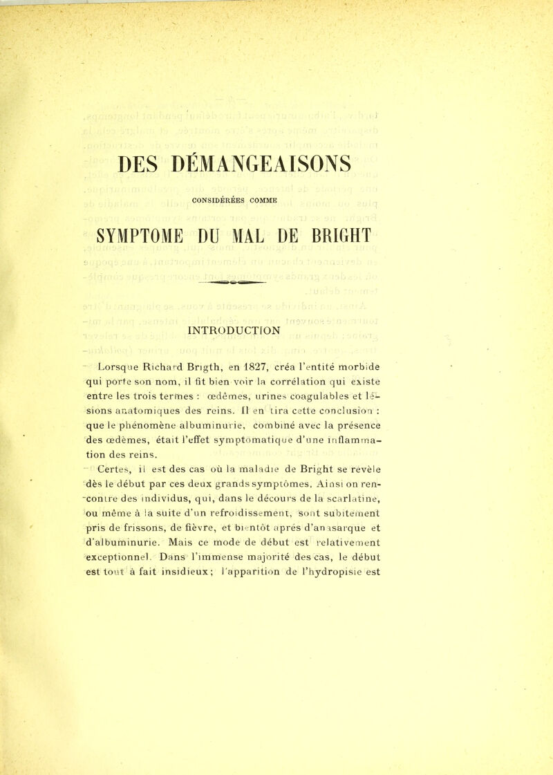 » DES DÉMANGEAISONS CONSIDÉRÉES COMME SYMPTOME DU MAL DE BRIGHT INTRODUCTION Lorsque Richard Brigth, en 1827, créa l’entité morbide qui porte son nom, il fit bien voir la corrélation qui existe entre les trois termes : œdèmes, urines coagulables et lé- sions anatomiques des reins. Il en tira cette conclusion : que le phénomène albuminurie, combiné avec la présence des œdèmes, était l’effet symptomatique d’une inflamma- tion des reins. Certes, il est des cas où la maladie de Bright se revèle dès le début par ces deux grands symptômes. Ainsi on ren- ■contre des individus, qui, dans le décours de la scarlatine, ou même à la suite d’un refroidissement, sont subitement pris de frissons, de fièvre, et bientôt après d’anasarque et d’albuminurie. Mais ce mode de début est relativement exceptionnel. Dans l’immense majorité des cas, le début est tout à fait insidieux; l’apparition de l’hydropisie est