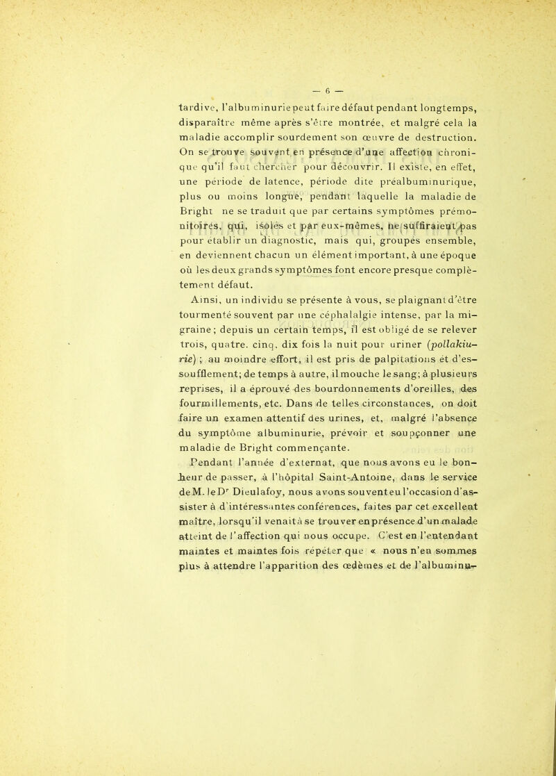 tardive, l’albuminurie peut faire défaut pendant longtemps, disparaître même après s’être montrée, et malgré cela la maladie accomplir sourdement son œuvre de destruction. On se trouve souvent en présence d'une affection chroni- que qu’il faut chercher pour découvrir. Il existe, en effet, une période de latence, période dite préalbuminurique, plus ou moins longue, pendant laquelle la maladie de Bright ne se traduit que par certains symptômes prémo- nitoires, qui, isolés et par eux-mêmes, ne suffiraient pas pour établir un diagnostic, mais qui, groupés ensemble, en deviennent chacun un élément important, à une époque où les deux grands symptômes font encore presque complè- tement défaut. Ainsi, un individu se présente à vous, se plaignant d'être tourmenté souvent par une céphalalgie intense, par la mi- graine; depuis un certain temps, il est obligé de se relever trois, quatre, cinq, dix fois la nuit pour uriner (pollakiu- rie) ; au moindre -effort, il est pris de palpitations ét d’es- soufflement; de temps à autre, il mouche le sang; à plusieurs reprises, il a éprouvé des bourdonnements d’oreilles, des fourmillements, etc. Dans de telles circonstances, on doit faire un examen attentif des urines, et, malgré l’absence du symptôme albuminurie, prévoir et soupçonner une maladie de Bright commençante. Pendant l’année d’externat, que nous avons eu le bon- Jieur de passer, à l’hôpital Saint-Antoine, dans le service deM. )eDr Dieulafoy, nous avons souventeul’occasiond’as- sister à d’intéressantes conférences, faites par cet excellent maître, lorsqu’il venaitàse trouver enprésence d’unmalade atteint de l’affection qui nous occupe. C’est en l’entendant maintes et maintes fois répéter que « nous n’en sommes plus à attendre l’apparition des œdèmes et de l’albuminu-