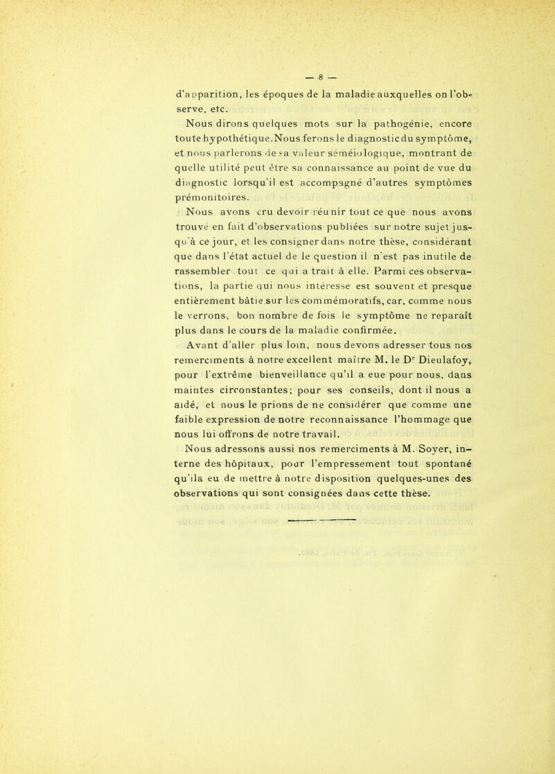 d’apparition, les époques de la maladie auxquelles on l’ob- serve, etc. Nous dirons quelques mots sur la pathogénie, encore toute hypothétique.Nous ferons le diagnosticdu symptôme, et nous parlerons de sa valeur séméiologique, montrant de quelle utilité peut être sa connaissance au point de vue du diagnostic lorsqu’il est accompagné d’autres symptômes prémonitoires. Nous avons cru devoir réunir tout ce que nous avons trouvé en fait d’observations publiées sur notre sujet jus- qu'à ce jour, et les consigner dans notre thèse, considérant que dans l’état actuel de le question il n’est pas inutile de rassembler tout ce qui a trait à elle. Parmi ces observa- tions, la partie qui nous intéresse est souvent et presque entièrement bâtie sur les commémoratifs, car, comme nous le verrons, bon nombre de fois le symptôme ne reparaît plus dans le cours de la maladie confirmée. Avant d’aller plus loin, nous devons adresser tous nos remerciments à notre excellent maître M. le Dr Dieulafoy, pour l’extrême bienveillance qu’il a eue pour nous, dans maintes circonstantes; pour ses conseils, dont il nous a aidé, et nous le prions de ne considérer que comme une faible expression de notre reconnaissance l’hommage que nous lui offrons de notre travail. Nous adressons aussi nos remerciments à M. Soyer, in- terne des hôpitaux, pour l’empressement tout spontané qu’ila eu de mettre à notre disposition quelques-unes des observations qui sont consignées dans cette thèse.