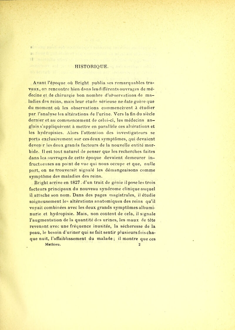 s 9 n HISTORIQUE. Avant l’époque où Bright publia ses remarquables tra- vaux, on rencontre bien dans lesdifférents ouvrages de mé- decine et de chirurgie bon nombre d’observations de ma- ladies des reins, mais leur étude sérieuse ne date guère que du moment où les observations commencèrent ù étudier par l’analyse les altérations de l’urine, Vers la fin du siècle dernier et au commencement de celui-ci, les médecins an- glais s’appliquèrent à mettre en parallèle ces altérations et les hydropisies. Alors l’attention des investigateurs se porta exclusivement sur ces deux symptômes, qui devaient devenir les deux grands facteurs de la nouvelle entité mor- bide. Il est tout naturel de penser que les recherches faites dans les ouvrages de cette époque devaient demeurer in- fructueuses au point de vue qui nous occupe et que, nulle part, on ne trouverait signalé les démangeaisons comme symptôme des maladies des reins. Bright arrive en 1827 . d’un trait de génie il pose les trois facteurs principaux du nouveau syndrome clinique auquel il attache son nom. Dans des pages magistrales, il étudie soigneusement les altérations anatomiques des reins qu’il voyait combinées avec les deux grands symptômes albumi- nurie et hydropisie. Mais, non content de cela, il signale l’augmentation de la quantité des urines, les maux de tête revenant avec une fréquence inusitée, la sécheresse de la peau, le besoin d’uriner qui se fait sentir plusieurs fois cha- que nuit, l’affaiblissement du malade ; il montre que ces Mathieu. 2