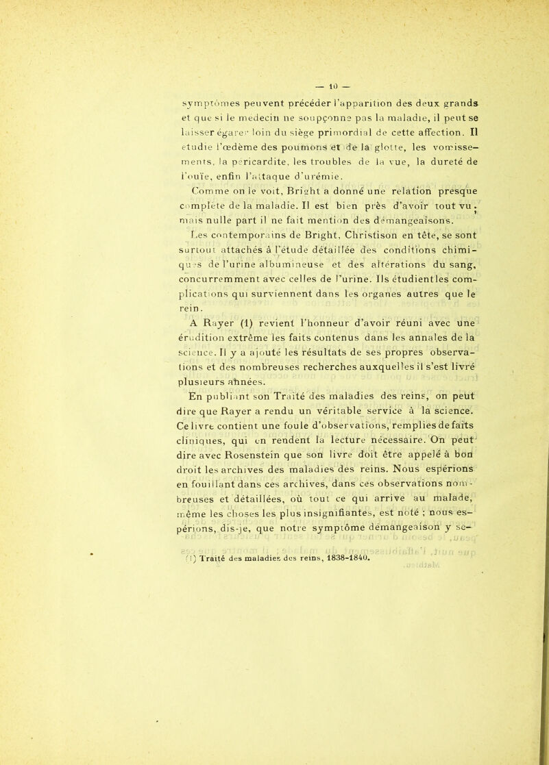 — 10 — symptômes peuvent précéder l’apparition des deux grands et q ue si le médecin ne soupçonne pas la maladie, il peut se laisser égarer loin du siège primordial de cette affection. Il étudié l’œdème des poumons et de la glotte, les vomisse- ments, la péricardite, les troubles de la vue, la dureté de l’ouïe, enfin l’attaque d'urémie. Comme on le voit, Brisht a donné une relation presque complète de la maladie. Il est bien près d’avoir tout vu. mais nulle part il ne fait mention des démangeaisons. Les contemporains de Bright, Christison en tête, se sont surtout attachés à l’etude détaillée des conditions chimi- ques de l’urine al bu mineuse et des altérations du sang, concurremment avec celles de l’urine. Us étudientles com- plications qui surviennent dans les organes autres que le rein. A Rayer (1) revient l’honneur d’avoir réuni avec une érudition extrême les faits contenus dans les annales de la science. Il y a ajouté les résultats de ses propres observa- tions et des nombreuses recherches auxquelles il s’est livré plusieurs ahnées. En publiant son Traité des maladies des reins, on peut dire que Rayer a rendu un véritable service à la science. Celivre contient une foule d’observations, remplies de faits cliniques, qui en rendent la lecture nécessaire. On peutJ dire avec Rosenstein que son livre doit être appelé à bofl droit les archives des maladies des reins. Nous espérions en fouillant dans ces archives, dans ces observations nom- breuses et détaillées, où tout ce qui arrive au malade, même les choses les plus insignifiantes, est noté ; nous es- périons, dis-je, que notre symptôme démangeaison y se— ï;V 8. l'i i: i .Il i 8'ri t ii'ùsû rui. gsoaup a’iînoiTt li ; s ht L./t! u b îxfStnoaeiidiBÏte'J