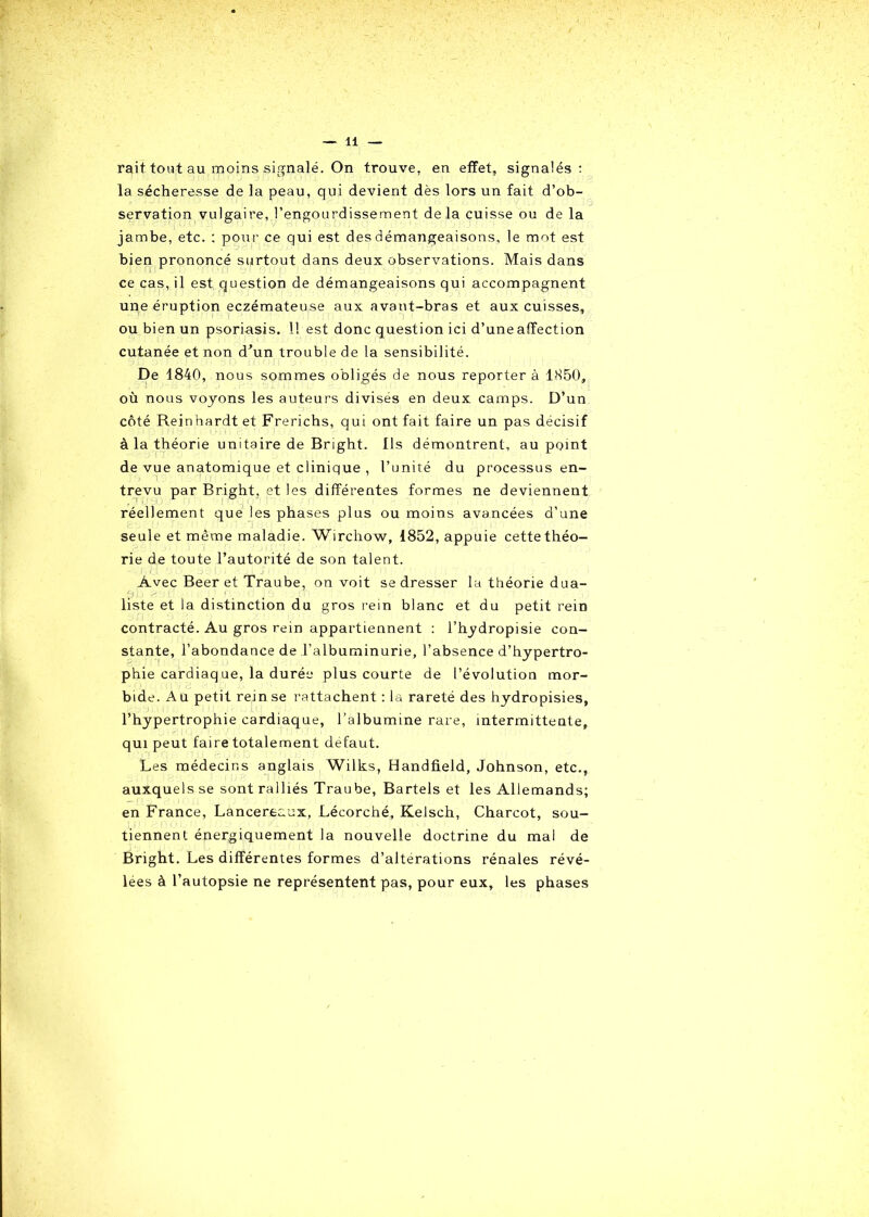 rait. tout au moins signalé. On trouve, en effet, signalés: la sécheresse de la peau, qui devient dès lors un fait d’ob- servation vulgaire, l’engourdissement delà cuisse ou de la jambe, etc. : pour ce qui est des démangeaisons, le mot est bien prononcé surtout dans deux observations. Mais dans ce cas, il est question de démangeaisons qui accompagnent une éruption eczémateuse aux avant-bras et aux cuisses, ou bien un psoriasis. 11 est donc question ici d’une affection cutanée et non d’un trouble de la sensibilité. De 1840, nous sommes obligés de nous reporter à 1850, où nous voyons les auteurs divisés en deux camps. D’un côté Reinhardt et Frerichs, qui ont fait faire un pas décisif à la théorie unitaire de Bright. Us démontrent, au point de vue anatomique et clinique , l’unité du processus en- trevu par Bright, et les différentes formes ne deviennent réellement que les phases plus ou moins avancées d’une seule et même maladie. Wirchow, 1852, appuie cette théo- rie de toute l’autorité de son talent. Avec Beer et Traube, on voit se dresser la théorie dua- liste et la distinction du gros rein blanc et du petit rein contracté. Au gros rein appartiennent : l’hydropisie con- stante, l’abondance de l’albuminurie, l’absence d’hypertro- phie cardiaq ue, la durée plus courte de l’évolution mor- bide. A u petit rein se rattachent : la rareté des hydropisies, l’hypertrophie cardiaque, l’albumine rare, intermittente, qui peut faire totalement defaut. Les médecins anglais Wilks, Handfield, Johnson, etc., auxquels se sont ralliés Traube, Bartels et les Allemands; en France, Lancereaux, Lécorché, Kelsch, Charcot, sou- tiennent énergiquement la nouvelle doctrine du mal de Bright. Les différentes formes d’alterations rénales révé- lées à l’autopsie ne représentent pas, pour eux, les phases