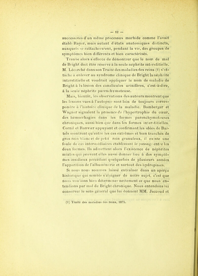 successives d’un même processus morbide comme l’avait établi Rayer, mais autant d’états anatomiques distincts, auxquels se rattacheraient, pendant la vie, des groupes de symptômes bien différents et bien caractérisés. Traube alors s'efforce de démontrer que le nom de mal de Bright doit être réservé à la seule néphrite interstitielle. M. Lécorché dans son Traité des maladies des reins (1) s’at- tache à enlever au syndrome clinique de Bright lanéphrite interstitielle et voudrait appliquer le nom de maladie de Bright à la lésion des canalicules urinifères, c’est-à-dire, à la seule néphrite parenchymateuse. Mais, bientôt, les observations des auteurs montrent que les lésions vues à l’autopsie sont loin de toujours corres- pondre à l’histoire clinique de la maladie. Bamberger et Wagner signalent la présence de l’hypertrophie du cœur, des hémorrhagies dans les formes parenchymateuses chroniques, aussi bien que dans les formes interstitielles. Cornil et Ranvier appuyant et confirmant les idées de Bar- tels montrent qu’entre les cas extrêmes et bien tranchés de gros rein blanc et de petit rein granuleux, il existe une foule de cas intermédiaires établissant le passage entre les deux formes. Ils admettent alors l’existence de néphrites mixtes qui peuvent elles aussi donner lieu à des symptô- mes insidieux précédant quelquefois de plusieurs années l’apparition de l’albuminurie et surtout des hydropisies. Si nous nous sommes laissé entraîner dans un aperçu historique qui semble s’éloigner de notre sujet, c’est que nous voulions bien déterminer nettement ce que nous en- tendions par mal de Bright chronique. Nous entendons lui conserver le sens général que lui donnent MM. Jaccoud et