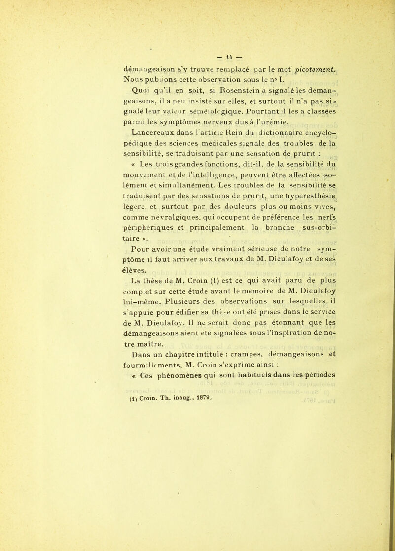 démangeaison s’y trouve remplacé par le mot picotement. Nous publions cette observation sous le n° I. Quoi qu’il en soit, si Rosenstein a signalé les déman- geaisons, il a peu insisté sur elles, et surtout il n’a pas si- gnalé leur valeur séméiologique. Pourtant il les a classées parmi les symptômes nerveux dus à l’urémie. Lancereaux dans l’article Rein du dictionnaire encyclo- pédique des sciences médicales signale des troubles de la sensibilité, se traduisant par une sensation de prurit : « Les trois grandes fonctions, dit-il, de la sensibilité du mouvement et de l’intelligence, peuvent être affectées iso- lément et simultanément. Les troubles de la sensibilité se traduisent par des sensations de prurit, une hyperesthésie légère et surtout par des douleurs plus ou moins vives, comme névralgiques, qui occupent de préférence les nerfs périphériques et principalement la branche sus-orbi- taire ». Pour avoir une étude vraiment sérieuse de notre sym- ptôme il faut arriver aux travaux de M. Dieulafoy et de ses élèves. La thèse de M. Croin (1) est ce qui avait paru de plus complet sur cette étude avant le mémoire de M. Dieulafoy lui-même. Plusieurs des observations sur lesquelles il s’appuie pour édifier sa thè^e ont été prises dans le service de M. Dieulafoy. Il ne serait donc pas étonnant que les démangeaisons aient été signalées sous l’inspiration de no- tre maître. Dans un chapitre intitulé : crampes, démangeaisons et fourmillements, M. Croin s’exprime ainsi : « Ces phénomènes qui sont habituels dans les périodes (1) Croin. Th. inaug., 1879,