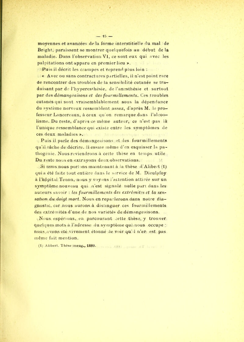 moyennes et avancées delà forme interstitielle du mal de Brighf, paraissent se montrer quelquefois au début de la maladie. Dans l'observation VI, ce sont eux qui ~vec les palpitations ont apparu en premier lieu ». Puis il décrit les crampes et reprend plus loin : « Avec ou sans contractures pa rtielles, il n’est point rare de rencontrer des troubles de la sensibilité cutanée se tra- duisant par de l’hyperesthésie, de l’anesthésie et surtout par des démangeaisons et des fourmillements. Ces troubles cutanés qui sont vraisemblablement sous la dépendance du système nerveux ressemblent assez, d’après M. le pro- fesseur Lancereaux, à ceux qu’on remarque dans l’alcoo- lisme. Du reste, d’après ce même auteur, ce n’est pas là l’unique ressemblance qui existe entre les symptômes de ces deux maladies ». Puis il parle des démangeaisons et des fourmillements qu’il lâche de décrire. 11 essaie même d’en esquisser la pa- thogénie. Nous reviendrons à cette thèse en temps utile Du reste nous en extrayons deux observations. Si nous nous portons maintenant à la thèse d'Alibert (1) quia été faite tout entière dans le service de M. Dieulafoy à l’hôpital Tenon, nous y voyons l’attention attirée sur un symptôme nouveau qui n’est signalé nulle part dans les auteurs savoir : les fourmillements des extrémités et la sen- sation du doigt mort. Nous en reparlerons dans notre dia- gnostic, car noqs aurons à distinguer ces fourmillements des extrémités d’une de nos variétés de démangeaisons. Nous espérions, en parcourant cette thèse, y trouver q uelques mots a l’adresse du symptôme qui nous occupe; nous avons été vivement étonné de voir qu’il n’en est pas même fait mention. (1) Alibert. 1 hèse maug,, 1880. 088 I