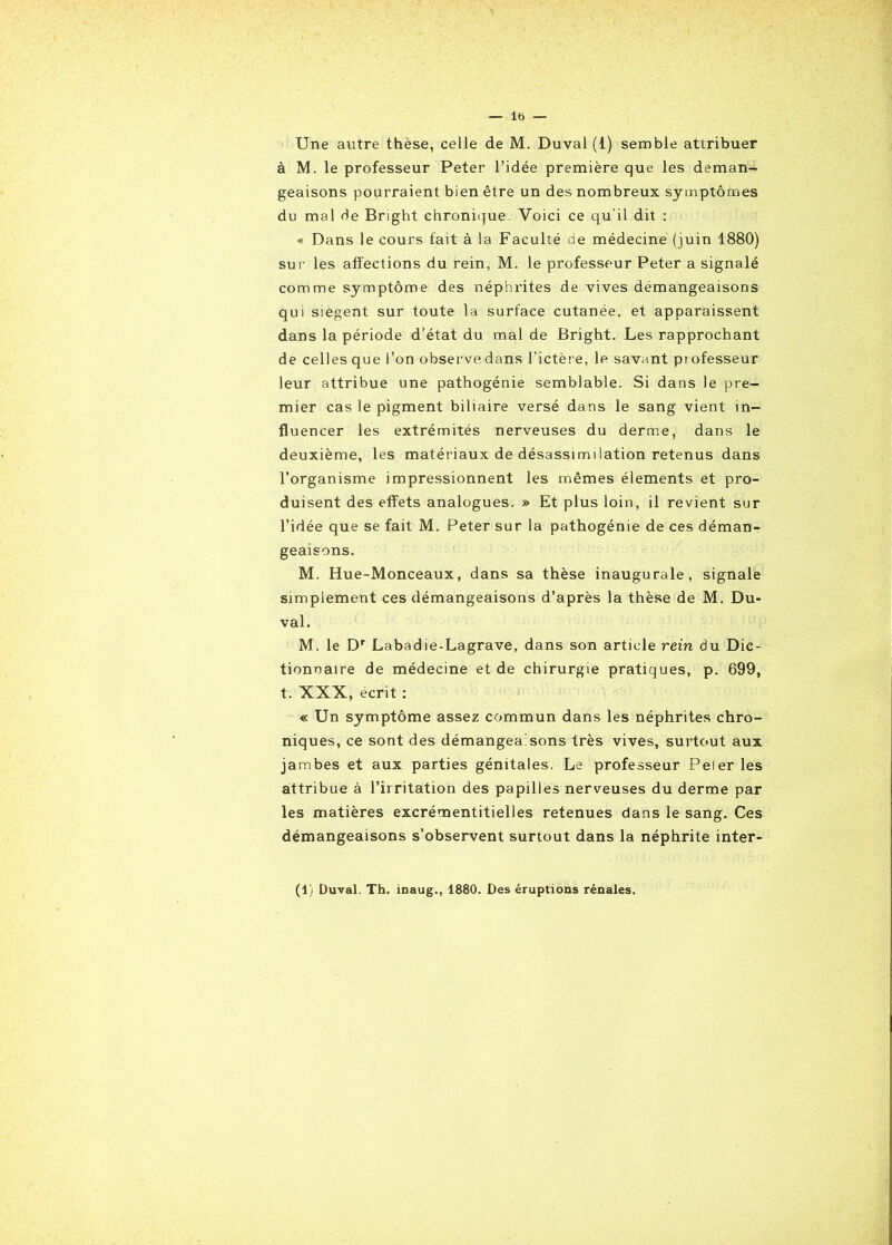 Une autre thèse, celle de M. Duval (1) semble attribuer à M. le professeur Peter l’idée première que les déman- geaisons pourraient bien être un des nombreux symptômes du mal de Bright chronique. Voici ce qu’il dit : « Dans le cours fait à la Faculté de médecine (juin 1880) sur les affections du rein, M. le professeur Peter a signalé comme symptôme des néphrites de vives démangeaisons qui siègent sur toute la surface cutanée, et apparaissent dans la période d’état du mal de Bright. Les rapprochant de celles que l’on observe dans l’ictère, le savant professeur leur attribue une pathogénie semblable. Si dans le pre- mier cas le pigment biliaire versé dans le sang vient in- fluencer les extrémités nerveuses du derme, dans le deuxième, les matériaux de désassimilation retenus dans l’organisme impressionnent les mêmes éléments et pro- duisent des effets analogues. » Et plus loin, il revient sur l’idée que se fait M. Peter sur la pathogénie de ces déman- geaisons. M. Hue-Monceaux, dans sa thèse inaugurale, signale simplement ces démangeaisons d’après la thèse de M. Du- val. M. le Dr Labadie-Lagrave, dans son article rein du Dic- tionnaire de médecine et de chirurgie pratiques, p. 699, t. XXX, écrit : « Un symptôme assez commun dans les néphrites chro- niques, ce sont des démangea sons très vives, surtout aux jambes et aux parties génitales. Le professeur Peler les attribue à l’irritation des papilles nerveuses du derme par les matières excrémentitielles retenues dans le sang. Ces démangeaisons s’observent surtout dans la néphrite inter- (1) Duval. Th. inaug., 1880. Des éruptions rénales.