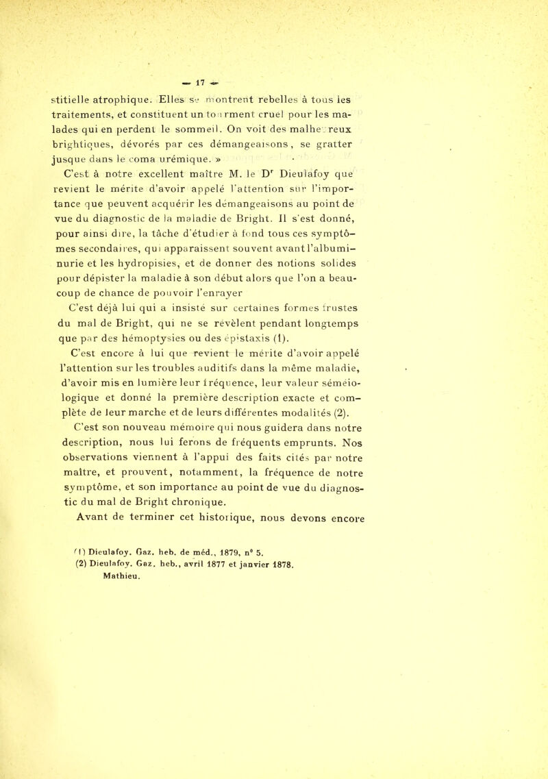 stitielle atrophique. Elles se montrent rebelles à tous ies traitements, et constituent un tonrment cruel pour les ma- lades qui en perdent le sommeil. On voit des malhe reux brightiques, dévorés par ces démangeaisons, se gratter jusque dans le coma urémique. » C’est à notre excellent maître M. le Dr Dieulafoy que revient le mérite d’avoir appelé l’attention sur l’impor- tance que peuvent acquérir les démangeaisons au point de vue du diagnostic de la maladie de Bright. Il s’est donné, pour ainsi dire, la tâche d’étudier à fond tous ces symptô- mes secondaires, qui apparaissent souvent avant l’albumi- nurie et les hydropisies, et de donner des notions solides pour dépister la maladie à son début alors que l’on a beau- coup de chance de pouvoir l’enrayer C’est déjà lui qui a insiste sur certaines formes frustes du mal de Bright, qui ne se révèlent pendant longtemps que par des hémoptysies ou des ép'staxis (1). C’est encore à lui que revient le mérite d’avoir appelé l’attention sur les troubles auditifs dans la même maladie, d’avoir mis en lumière leur fréquence, leur valeur séméio- logique et donné la première description exacte et com- plète de leur marche et de leurs différentes modalités (2). C’est son nouveau mémoire qui nous guidera dans notre description, nous lui ferons de fréquents emprunts. Nos observations viennent à l’appui des faits cités par notre maître, et prouvent, notamment, la fréquence de notre symptôme, et son importance au point de vue du diagnos- tic du mal de Bright chronique. Avant de terminer cet historique, nous devons encore ' \ ) Dieulafoy. Gaz. heb. de méd., 1879, n° 5. (2) Dieulafoy. Gaz. heb., avril 1877 et janvier 1878. Mathieu.