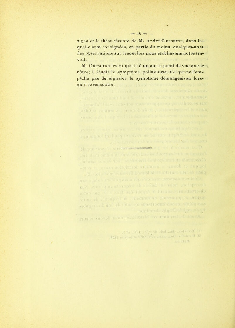 signaler la thèse récente de M. André Guesdron, dans la- quelle sont consignées, en partie du moins, quelques-unes des observations sur lesquelles nous établissons notre tra- vail. M. Guesdron les rapporte à un autre point de vue que le nôtre; il étudie le symptôme pollakiurie. Ce qui ne l’em- pêche pas de signaler le symptôme démangeaison lors- qu'il le rencontre. /