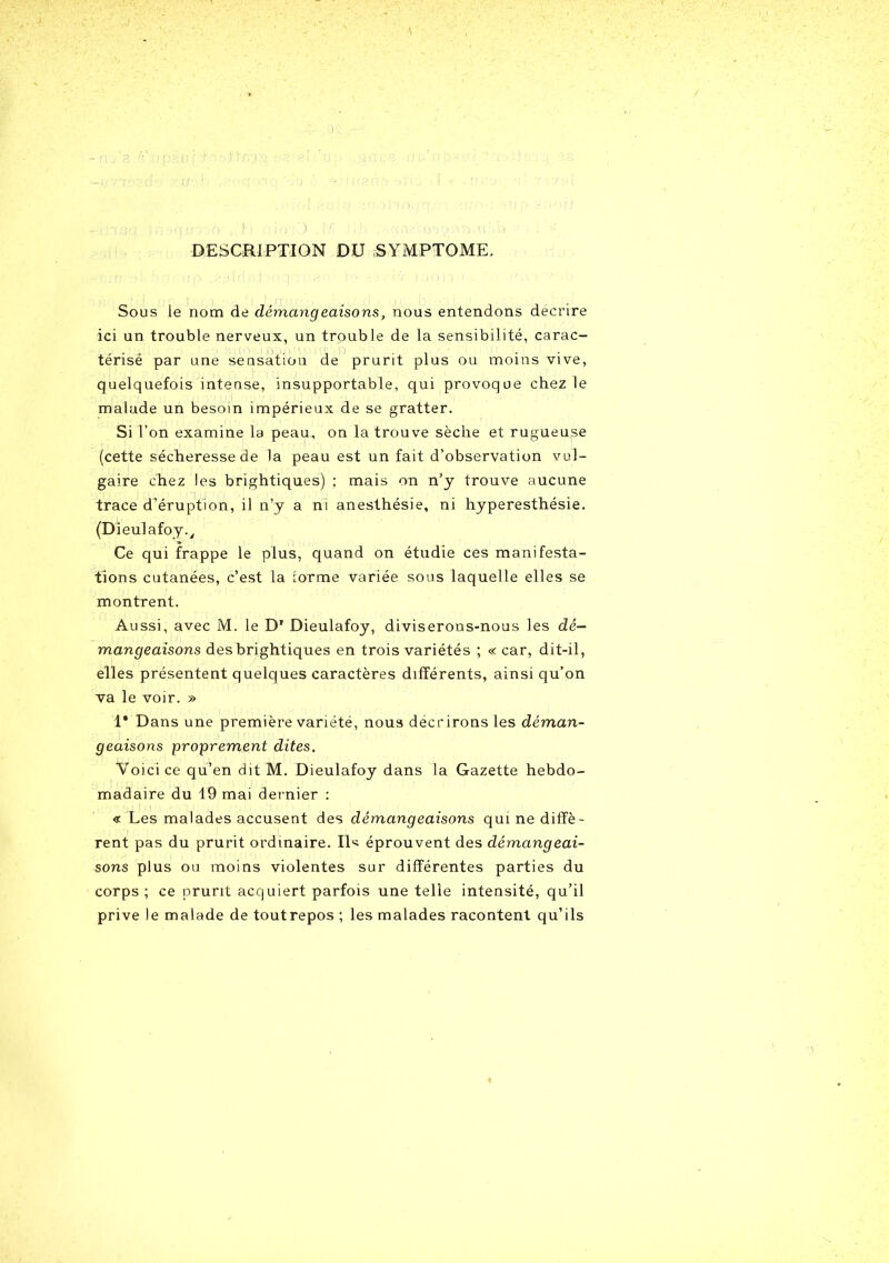 DESCRIPTION DU SYMPTOME. Sous le nom de démangeaisons, nous entendons décrire ici un trouble nerveux, un trouble de la sensibilité, carac- térisé par une sensation de prurit plus ou moins vive, quelquefois intense, insupportable, qui provoque chez le malade un besoin impérieux de se gratter. Si l’on examine la peau, on la trouve sèche et rugueuse (cette sécheresse de la peau est un fait d’observation vul- gaire chez les brightiques) ; mais on n’y trouve aucune trace d’éruption, il n’y a ni anesthésie, ni hyperesthésie. (Dieulafoy.y Ce qui frappe le plus, quand on étudie ces manifesta- tions cutanées, c’est la iorme variée sous laquelle elles se montrent. Aussi, avec M. le D' Dieulafoy, diviserons-nous les dé- mangeaisons des brightiques en trois variétés ; « car, dit-il, elles présentent quelques caractères différents, ainsi qu’on va le voir. » 1* Dans une première variété, nous décrirons les déman- geaisons proprement dites. Voici ce qu’en dit M. Dieulafoy dans la Gazette hebdo- madaire du 19 mai dernier : « Les malades accusent des démangeaisons qui ne diffè- rent pas du prurit ordinaire. Ils éprouvent des démangeai- sons plus ou moins violentes sur différentes parties du corps; ce prurit acquiert parfois une telle intensité, qu'il prive le malade de toutrepos ; les malades racontent qu’ils