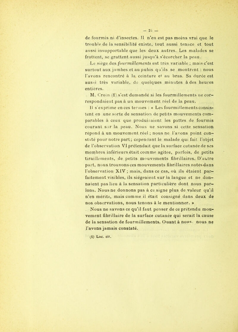 de fourmis ni d’insectes. Tl n’en est pas moins vrai que le trouble de la sensibilité existe, tout aussi tenace et tout aussi insupportable que les deux autres. Les malades se frottent, se grattent aussi jusqu’à s’écorcher la peau. Le siège des fourmillements est très variable ; mais c’est surtout aux jambes et au pubis qu’ils se montrent : nous l’avons rencontré à la ceinture et au bras. Sa durée est aussi très variable, de quelques minutes à des heures entières. M. Croin (1) s’est demandé si les fourmillements ne cor- respondaient pas à un mouvement réel de la peau. Il s’exprime en ces termes : « Les fourmi llements consis- tent en une sorte de sensation de petits mouvements com- parables à ceux que produiraient les pattes de fourmis courant sur la peau. Nous ne savons si cette sensation répond à un mouvement réel ; nous ne l’avons point con- staté pour notre part ; cependant le malade qui fait l’objet de l’observation VI prétendait que la surface cutanée de ses membres inférieurs était comme agitee, parfois, de petits tiraillements, de petits mouvements fibrillaires. D’autre part, nous trouvons ces mouvements fibrillaires notés dans l’observation XIV ; mais, dans ce cas, où ils étaient par- faitement visibles, ils siégeaient sur la langue et ne don- naient pas lieu à la sensation particulière dont nous par- lons. Nous ne donnons pas à ce signe plus de valeur qu’il n’en mérite, mais comme il était consigné dans deux de nos observations, nous tenons à le mentionner. » Nous ne savons ce qu’il faut penser de ce prétendu mou- vement fibrillaire de la surface cutanée qui serait la cause de la sensation de fourmillements. Ouant à nous, nous ne l’avons jamais constaté.