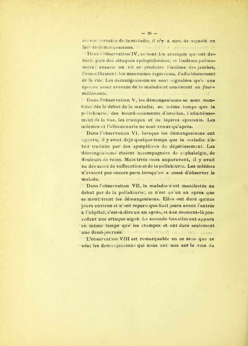 au:rvs périodes de la maladie, i! n’y a rien de signalé en fa11 de démangeaisons. I Dans l’observation IV, ce sont les crampes qui ont dé- buté. puis des attaques épileptiformes, et bœdème pulmo- naire; ensuite on vit se produire l’œdème des jambes, l’essoufflement, les mauvaises digestions, l’affaiblissement dé là Vue. Les démangeaisons ne sont signalées qu’a une époque assez avancée de la maladie et consistent en four~ millement s. Dans l’observation V, les démangeaisoms se sont mcwit trées dès le début de la maladie, en même temps que la pollakiurie, des bourdonnements d’oreilles, l’affaiblisse- ment de la vue, les crampes et de légères épistaxis. Les œdèmes et l’albuminurie ne sont venus qu’après. Dans l’observation VI, lorsque les démangeaisons ont apparu, il y avait déjà quelque temps que la maladie s’é- tait traduite par des symptômes de dépérissement. Les démangeaisons étaient accompagnées de céphalalgie, de douleurs de reins. Mais trois mois auparavant, il y avait eu des accès de suffocation et de la pollakiurie. Les œdèmes n’avaient pas encore paru lorsqu’on a cessé d’observer le malade. Dans l’observation VII, la maladie s’est manifestée au début par de la pollakiurie; ce n’est qu’un an après que se montrèrent les démangeaisons. Elles ont duré quinze jours environ et n’ont reparu que huit jours avant l’entrée à l’hôpital, c’est-à-dire un an après, et,à ce moment-là pré- cédant une attaque aiguë. La seconde fois elles ont apparu 'en même temps que les crampes et ont duré seulement une demi-journée. '■ i< \ •, m L’observation VIII est remarquable en ce sens que ce sont les demangeaisbns qui nous ont mis sur la voie du